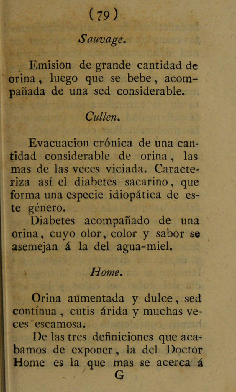 Sauvage, Emision de grande cantidad de orina, luego que se bebe, acom- pañada de una sed considerable. Callen, Evacuación crónica de una can- tidad considerable de orina, las mas de las veces viciada. Caracte- riza así el diabetes sacarino, que forma una especie idiopática de es- te género. Diabetes acompañado de una orina, cuyo olor, color y sabor se asemejan á la del agua-miel. \ Home, Orina aumentada y dulce, sed continua , cutis árida y muchas ve- ces escamosa. De las tres definiciones que aca- bamos de exponer, la del Doctor Home es la que mas se acerca á G