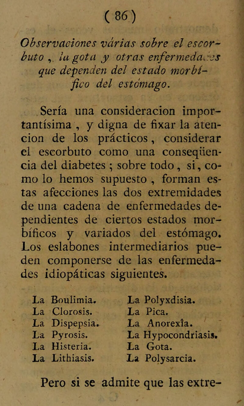 Observaciones varias sobre el escor- buto la gota y otras enfermedades que dependen del estado morbí- fico del estómago. Sería una consideración impor- tantísima , y digna de fixar la aten- ción de los prácticos, considerar el escorbuto como una conseqüen- cia del diabetes ; sobre todo, si, co- mo lo hemos supuesto , forman es- tas afecciones las dos extremidades de una cadena de enfermedades de- pendientes de ciertos estados mor- bíficos y variados del estómago. Los eslabones intermediarios pue- den componerse de las enfermeda- des idiopáticas siguientes. La Boulimia. La Clorosis. La Dispepsia. La Pyrosis. La Histeria. La Lithiasis. La Polyxdisia. La Pica. La Anorexía. La Hypocondriasis. La Gota. La Polysarcia. Pero si se admite que las extre