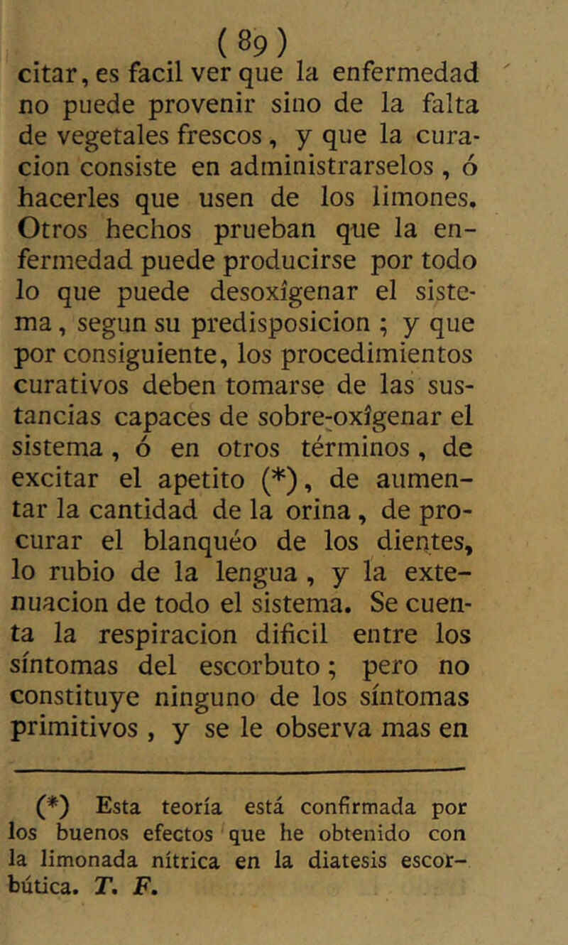 citar, es fácil ver que la enfermedad no puede provenir sino de la falta de vegetales frescos, y que la cura- ción consiste en administrárselos , ó hacerles que usen de los limones. Otros hechos prueban que la en- fermedad puede producirse por todo lo que puede desoxigenar el siste- ma , según su predisposición ; y que por consiguiente, los procedimientos curativos deben tomarse de las sus- tancias capaces de sobre^oxígenar el sistema, ó en otros términos, de excitar el apetito (*), de aumen- tar la cantidad de la orina, de pro- curar el blanqueo de los dientes, lo rubio de la lengua , y la exte- nuación de todo el sistema. Se cuen- ta la respiración difícil entre los síntomas del escorbuto ; pero no constituye ninguno de los síntomas primitivos , y se le observa mas en (*) Esta teoría está confirmada por los buenos efectos que he obtenido con la limonada nítrica en la diátesis escor- bútica. T, F.