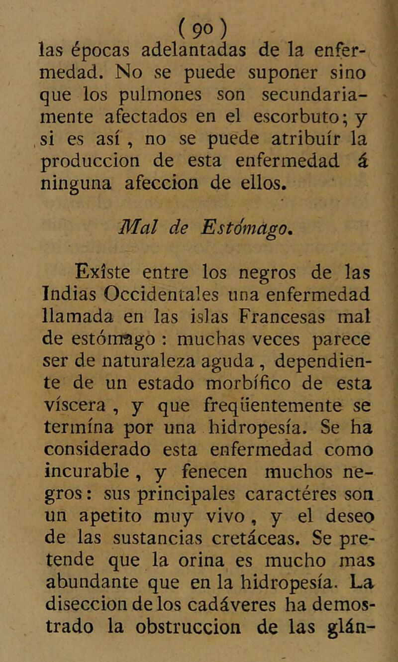 las épocas adelantadas de la enfer- medad. No se puede suponer sino que los pulmones son secundaria- mente afectados en el escorbuto; y si es así , no se puede atribuir la producción de esta enfermedad á ninguna afección de ellos. Mal de Estómago, Existe entre los negros de las Indias Occidentales una enfermedad llamada en las islas Francesas mal de estómago : muchas veces parece ser de naturaleza aguda, dependien- te de un estado morbífico de esta viscera , y que freqüentemente se termina por una hidropesía. Se ha considerado esta enfermedad como incurable , y fenecen muchos ne- gros : sus principales caractères son un apetito muy vivo , y el deseo de las sustancias cretáceas. Se pre- tende que la orina es mucho mas abundante que en la hidropesía. La disección de los cadáveres ha demos- trado la obstrucción de las glán-