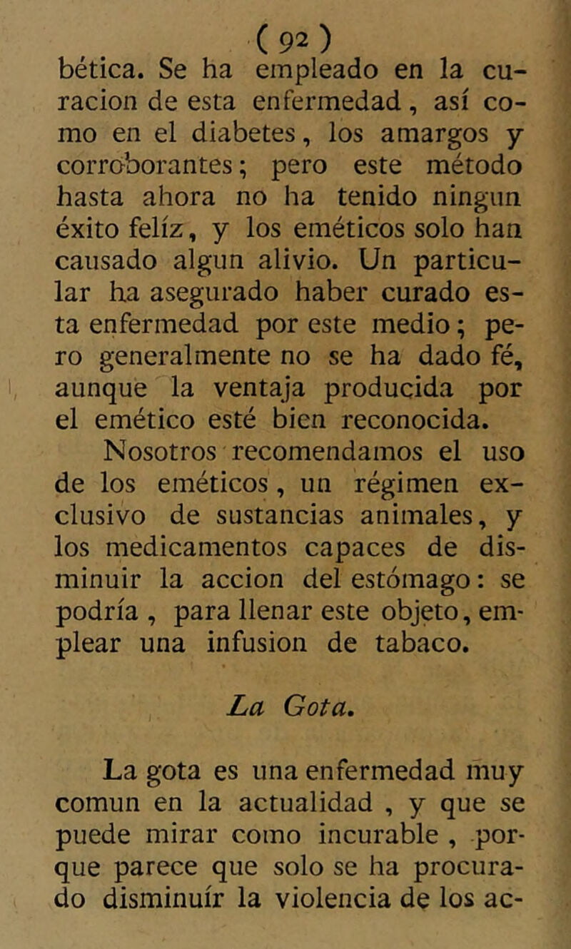 hética. Se ha empleado en la cu- ración de esta enfermedad, así co- mo en el diabetes, los amargos y corroborantes ; pero este método hasta ahora no ha tenido ningiin éxito feliz, y los eméticos solo han causado algún alivio. Un particu- lar ha asegurado haber curado es- ta enfermedad por este medio ; pe- ro generalmente no se ha dado fé, aunque la ventaja producida por el emético esté bien reconocida. Nosotros recomendamos el uso de los eméticos, un régimen ex- clusivo de sustancias animales, y los medicamentos capaces de dis- minuir la acción del estómago : se podría , para llenar este objeto, em- plear una infusion de tabaco. La Gota, La gota es una enfermedad muy común en la actualidad , y que se puede mirar como incurable , por- que parece que solo se ha procura- do disminuir la violencia de los ac-