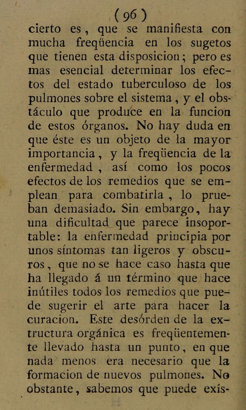 cierto es, que se manifiesta con mucha freqüencia en los sugetos que tienen esta disposición ; pero es mas esencial determinar los efec- tos del estado tuberculoso de los pulmones sobre el sistema , y el obs- táculo que produce en la función de estos órganos. No hay duda en que éste es un objeto de la mayor importancia , y la freqüencia de la enfermedad , así como los pocos efectos de los remedios que se em- plean para combatirla , lo prue- ban demasiado- Sin embargo, hay una dificultad que parece insopor- table: la enfermedad principia por unos síntomas tan ligeros y obscu- ros , que no se hace caso hasta que ha llegado á un término que hace inútiles todos los remedios que pue- de sugerir el arte para hacer la curación. Este desorden de la ex- tructura orgánica es freqüentemen- te llevado hasta un punto, en que nada menos era necesario que la formación de nuevos pulmones. No obstante, sabemos que puede exís-