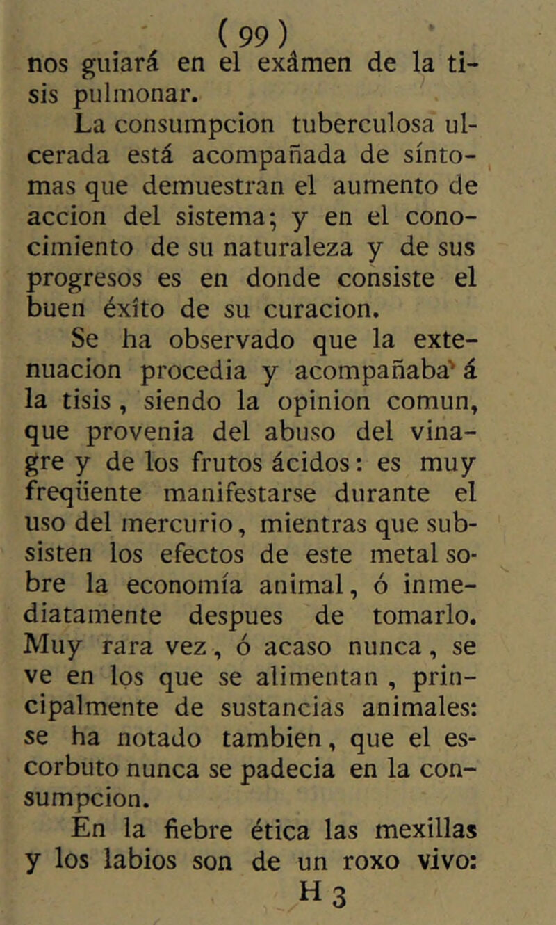 nos guiará en el exâmen de la ti- sis pulmonar. La consumpcion tuberculosa ul- cerada está acompañada de sínto- , mas que demuestran el aumento de acción del sistema; y en el cono- cimiento de su naturaleza y de sus progresos es en donde consiste el buen éxito de su curación. Se ha observado que la exte- nuación procedia y acompañaba' á la tisis , siendo la opinion común, que provenia del abuso del vina- gre y de los frutos ácidos : es muy frequente manifestarse durante el uso del mercurio, mientras que sub- sisten los efectos de este metal so- bre la economía animal, ó inme- diatamente después de tomarlo. Muy rara vez, ó acaso nunca, se ve en los que se alimentan , prin- cipalmente de sustancias animales: se ha notado también, que el es- corbuto nunca se padecía en la con- sumpcion. En la fiebre ética las mexillas y los labios son de un roxo vivo: H3