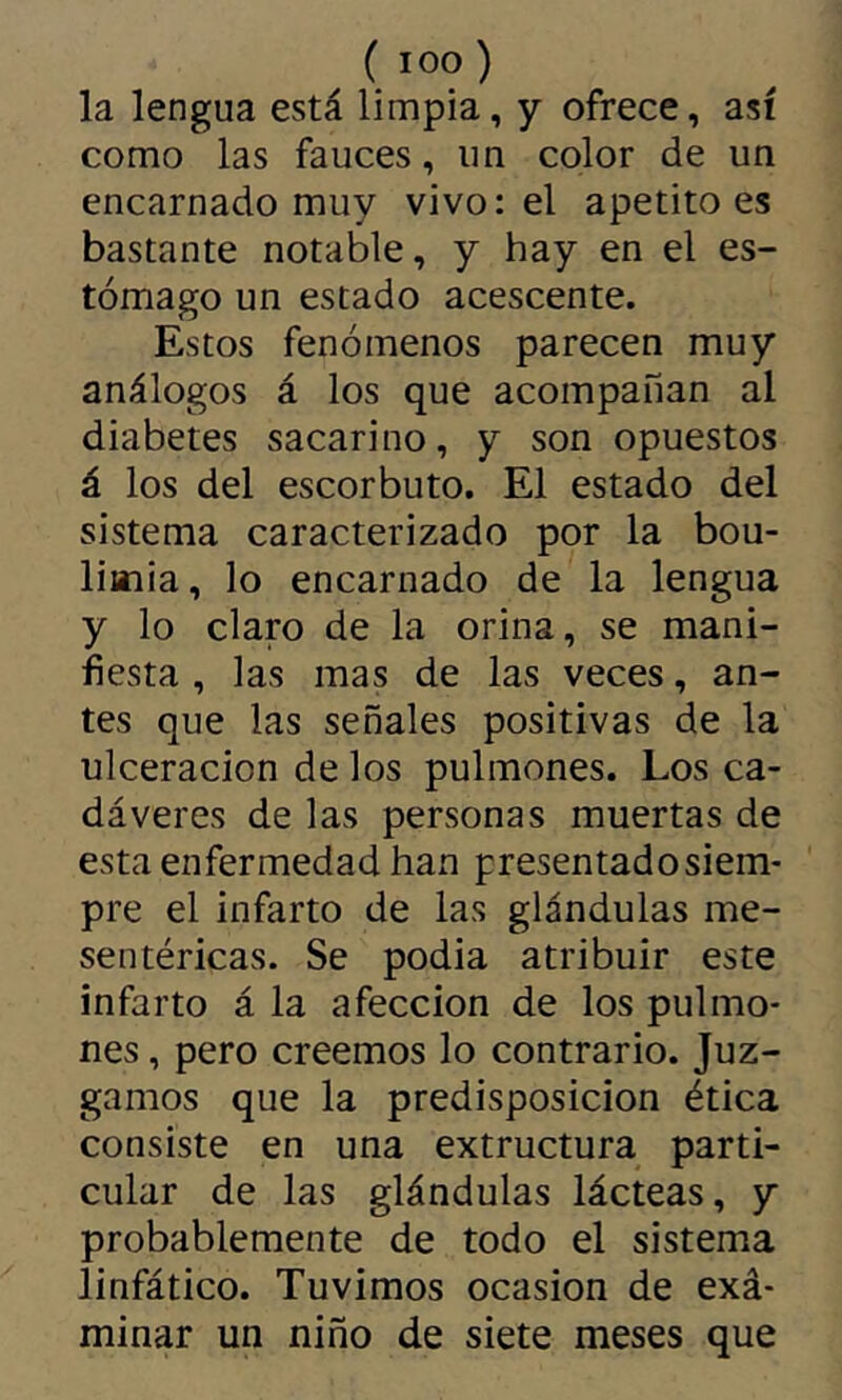 (loo) la lengua está limpia, y ofrece, así como las fauces, un color de un encarnado muy vivo: el apetito es bastante notable, y hay en el es- tómago un estado acescente. Estos fenómenos parecen muy análogos á los que acompañan al diabetes sacarino, y son opuestos á los del escorbuto. El estado del sistema caracterizado por la bou- limia, lo encarnado de la lengua y lo claro de la orina, se mani- fiesta , las mas de las veces, an- tes que las señales positivas de la ulceración de los pulmones. Los ca- dáveres de las personas muertas de esta enfermedad han presentado siem- pre el infarto de las glándulas me- sentéricas. Se podia atribuir este infarto á la afección de los pulmo- nes , pero creemos lo contrario. Juz- gamos que la predisposición ética consiste en una extructura parti- cular de las glándulas lácteas, y probablemente de todo el sistema linfático. Tuvimos ocasión de exá- minar un niño de siete meses que