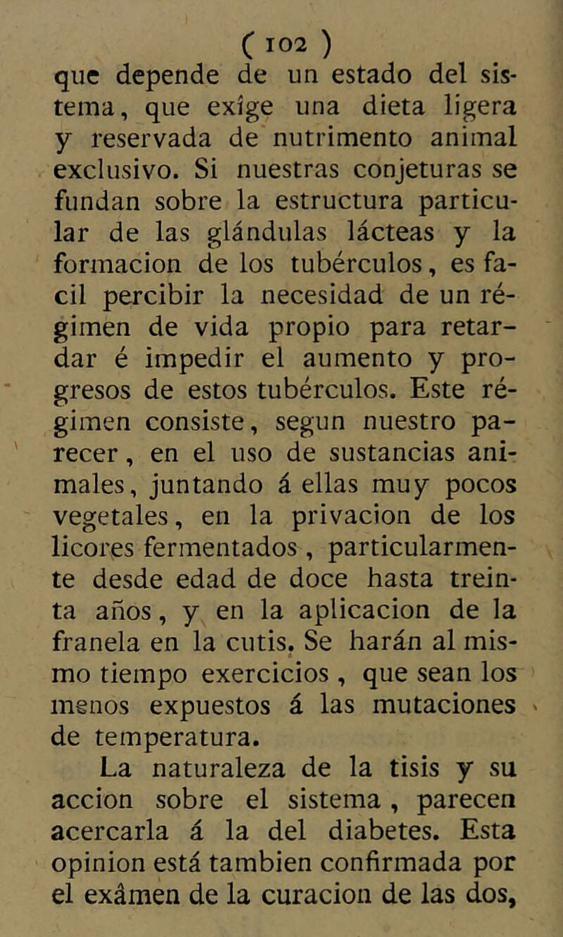 que depende de un estado del sis- tema, que exige una dieta ligera y reservada de nutrimento animal exclusivo. Si nuestras conjeturas se fundan sobre la estructura particu- lar de las glándulas lácteas y la formación de los tubérculos, es fá- cil percibir la necesidad de un ré- gimen de vida propio para retar- dar é impedir el aumento y pro- gresos de estos tubérculos. Este ré- gimen consiste, según nuestro pa- recer , en el uso de sustancias ani- males, juntando á ellas muy pocos vegetales, en la privación de los licores fermentados , particularmen- te desde edad de doce hasta trein- ta años, y en la aplicación de la franela en la cutis. Se harán al mis- mo tiempo exercicios , que sean los menos expuestos á las mutaciones ' de temperatura. La naturaleza de la tisis y su acción sobre el sistema, parecen acercarla á la del diabetes. Esta opinion está también confirmada por el exámen de la curación de las dos.