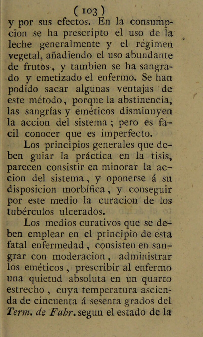 ( >03 ) y por sus efectos. En la consump- cion se ha prescripto el uso de la leche generalmente y el régimen vegetal, añadiendo el uso abundante de frutos, y también se ha sangra- do y emetizado el enfermo. Se han podido sacar algunas ventajas de este método, porque la abstinencia, las sangrías y eméticos disminuyen la acción del sistema ; pero es fá- cil conocer que es imperfecto. Los principios generales que de- ben guiar la práctica en la tisis, parecen consistir en minorar la ac- ción del sistema, y oponerse á su disposición morbífica, y conseguir por este medio la curación de los tubérculos ulcerados. Los medios curativos que se de- ben emplear en el principio de esta fatal enfermedad, consisten en san- grar con moderación, administrar los eméticos, prescribir al enfermo una quietud absoluta en un quarto estrecho , cuya temperatura ascien- da de cincuenta á sesenta grados del Term, ds Fahr, según el estado de la