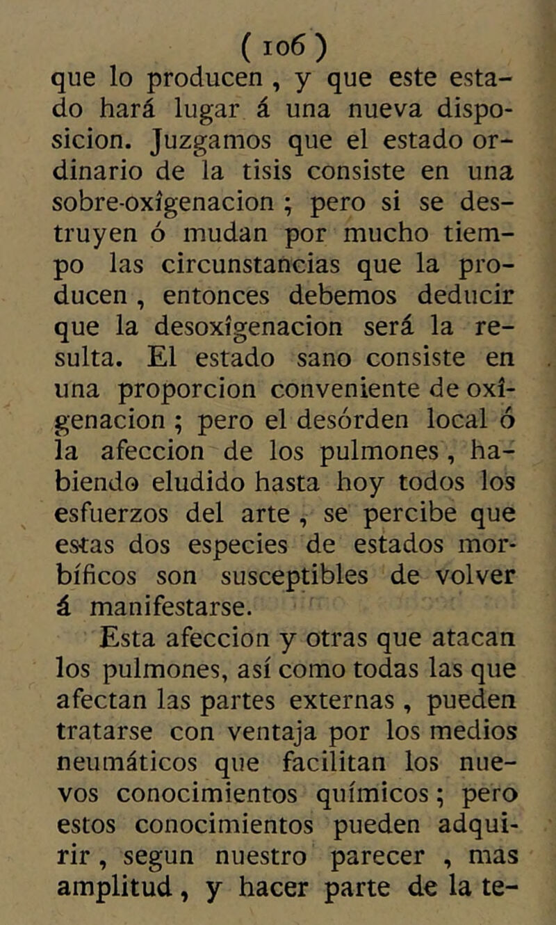 que lo producen , y que este esta- do hará lugar á una nueva dispo- sición. Juzgamos que el estado or- dinario de la tisis consiste en una sobre-oxígenacion ; pero si se des- truyen ó mudan por mucho tiem- po las circunstancias que la pro- ducen , entonces debemos deducir que la desoxigenación será la re- sulta. El estado sano consiste en una proporción conveniente de oxi- genación ; pero el desorden local ó la afección de los pulmones , ha- biendo eludido hasta hoy todos los esfuerzos del arte , se percibe que estas dos especies de estados mor- bíficos son susceptibles de volver á manifestarse. Esta afección y otras que atacan los pulmones, así como todas las que afectan las partes externas , pueden tratarse con ventaja por los medios neumáticos que facilitan los nue- vos conocimientos químicos ; pero estos conocimientos pueden adqui- rir , según nuestro parecer , mas amplitud, y hacer parte de la te-