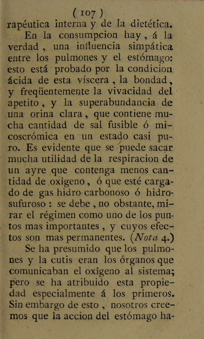 rapéutica interna y de la dietética. En la consumpcion hay, á la verdad , una inñuencia simpática entre los pulmones y el estómago: esto está probado por la condición ácida de esta viscera , la bondad, y freqüentemente la vivacidad del apetito , y la superabundancia de una orina clara, que contiene mu- cha cantidad de sal fusible ó mi- coscrómica en un estado casi pu- ro. Es evidente que se puede sacar mucha utilidad de la respiración de un ayre que contenga menos can- tidad de oxígeno, ó que esté carga- do de gas hidro carbonoso ó hidro- sufuroso : se debe , no obstante, mi- rar el régimen como uno de los pun- tos mas importantes , y cuyos efec- tos son mas permanentes. (Aío¿-a 4.) Se ha presumido que los pulmo- nes y la cutis eran los órganos que comunicaban el oxígeno al sistema; pero se ha atribuido esta propie- dad especialmente á los primeros. Sin embargo de esto , nosotros cree- mos que la acción del estómago ha-