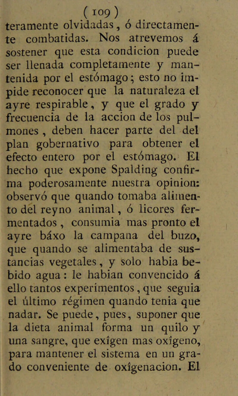 teramente olvidadas, ó directamen- te combatidas. Nos atrevemos á sostener que esta condición puede ser llenada completamente y man- tenida por el estómago ; esto no im- pide reconocer que la naturaleza el ayre respirable, y que el grado y frecuencia de la acción de los pul- mones , deben hacer parte del del plan gobernativo para obtener el efecto entero por el estómago. El hecho que expone Spalding confir- ma poderosamente nuestra opinion: observó que quando tomaba alimen- to del reyno animal, ó licores fer- mentados , consumía mas pronto el ayre báxo la campana del buzo, que quando se alimentaba de sus- tancias vegetales, y solo habia be- bido agua : le habian convencido á ello tantos experimentos, que seguía el último régimen quando tenia que nadar. Se puede, pues, suponer que la dieta animal forma un quilo y una sangre, que exigen mas oxígeno, para mantener el sistema en un gra- do conveniente de oxigenación. El