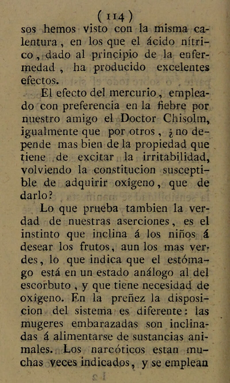 ( ”4) SOS hemos visto con la misma ca- lentura , en los que el ácido nítri- co , dado al principio de la enfer- medad , ha producido excelentes efectos. El efecto del mercurio, emplea- do con preferencia en la fiebre por nuestro amigo el Doctor Chisolm, igualmente que por otros , ¿ no de- pende mas bien de la propiedad que tiene de excitar la irritabilidad, volviendo la constitución suscepti- ble de adquirir oxígeno, que de darlo? Lo que prueba también la ver- dad de nuestras aserciones, es el instinto que inclina á los niños á desear los frutos, aun los mas ver^ des, lo que indica que el estóma- go está en un estado análogo al del escorbuto , y que tiene necesidad de oxígeno. En la preñez la disposi- ción del sistema es diferente: las mugeres embarazadas son inclina- das á alimentarse de sustancias ani- males. Los narcóticos están mu- chas veces indicados, y se emplean