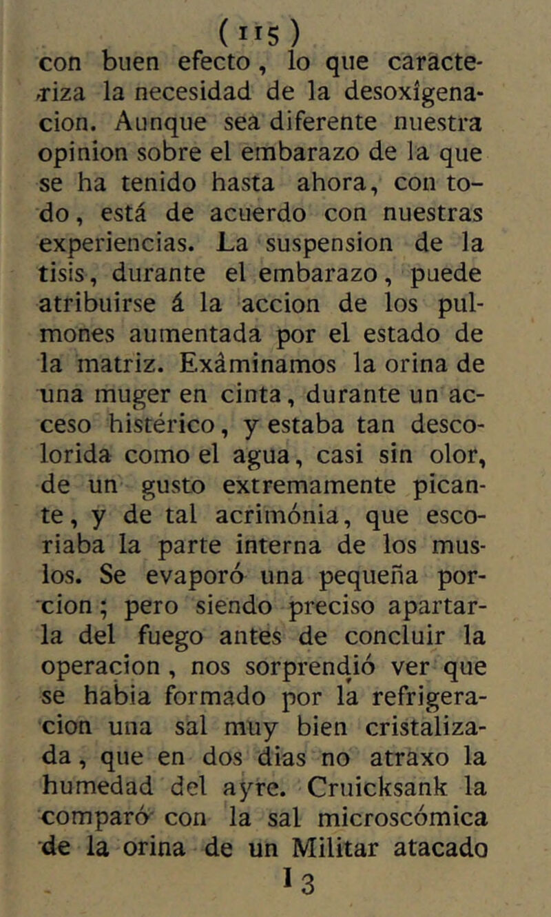 ( IIS ) con buen efecto, lo que caracte- friza la necesidad de la desoxigena- ción. Aunque sea diferente nuestra opinion sobre el embarazo de la que se ha tenido hasta ahora, con to- do , está de acuerdo con nuestras experiencias. La suspension de la tisis, durante el embarazo, puede atribuirse á la acción de los pul- mones aumentada por el estado de la matriz. Exáminamos la orina de una muger en cinta, durante un ac- ceso histérico, y estaba tan desco- lorida como el agua, casi sin olor, de un gusto extremamente pican- te, y de tal acrimonia, que esco- riaba la parte interna de los mus- ios. Se evaporó una pequeña por- xion ; pero siendo preciso apartar- la del fuego antes de concluir la Operación, nos sorprendió ver que se habia formado por la refrigera- ción una sal muy bien cristaliza- da , que en dos dias no atraxo la humedad del ayre. Cruicksank la comparó' con la sal microscómica de la orina de un Militar atacado I3