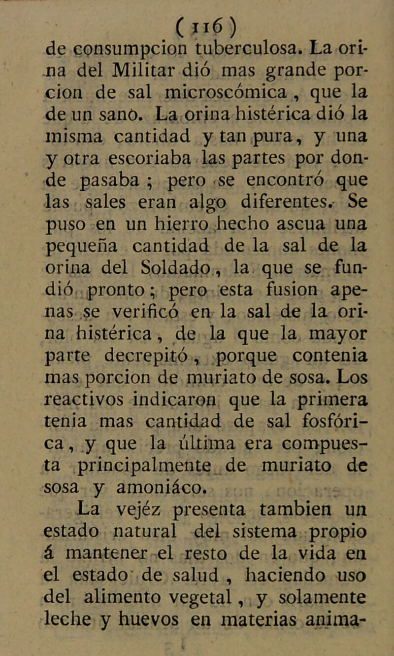 de consumpcion tuberculosa. La ori- na del Militar dio mas grande por- ción de sal microscómica , que la de un sano. La orina histérica dió la misma cantidad y tan pura, y una y otra escoriaba las partes por don- de pasaba ; pero se encontró que las sales eran algo diferentes. Se puso en un hierro .hecho ascua una pequeña cantidad de la sal de la orina del Soldado, la que se fun- dió pronto ; pero esta fusión ape- nas se verificó en la sal de la ori- na histérica, de la que la mayor parte decrepitó, porque contenia mas porción de muriato de sosa. Los reactivos indicaron que la primera tenia mas cantidad de sal fosfóri- ca , y que la última era compues- ta principalmente de muriato de sosa y amoniáco. La vejéz presenta también un estado natural del sistema propio á mantener el resto de la vida en el estado de salud , haciendo uso del alimento vegetal, y solamente leche y huevos en materias anima-