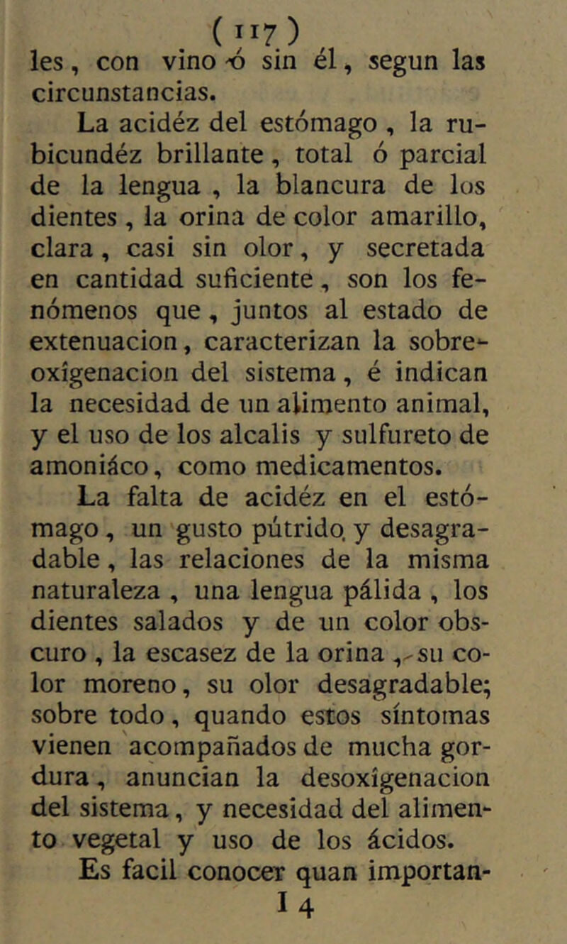 ( ”7) les, con vino -ó sin él, según las circunstancias. La acidez del estómago , la ru- bicundéz brillante, total ó parcial de la lengua , la blancura de los dientes , la orina de color amarillo, clara, casi sin olor, y secretada en cantidad suficiente, son los fe- nómenos que, juntos al estado de extenuación, caracterizan la sobre-- oxígenacion del sistema, é indican la necesidad de un alimento animal, y el uso de los alcalis y sulfureto de amoniáco, como medicamentos. La falta de acidéz en el estó- mago , un gusto pútrido, y desagra- dable , las relaciones de la misma naturaleza , una lengua pálida , los dientes salados y de un color obs- curo , la escasez de la orina ,-su co- lor moreno, su olor desagradable; sobre todo, quando estos síntomas vienen acompañados de mucha gor- dura , anuncian la desoxigenación del sistema, y necesidad del alimen- to vegetal y uso de los ácidos. Es fácil conocer quan importan- I4