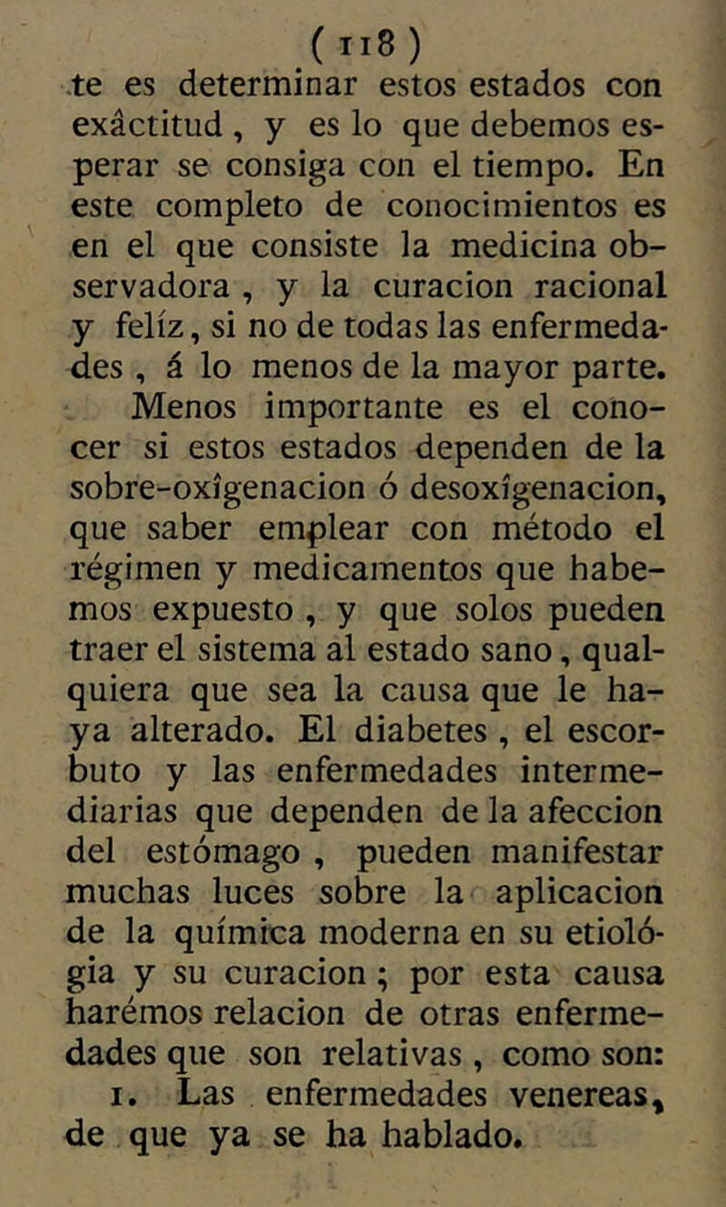 -te es determinar estos estados con exâctitud , y es lo que debemos es- perar se consiga con el tiempo. En este completo de conocimientos es en el que consiste la medicina ob- servadora , y la curación racional y feliz, si no de todas las enfermeda- des , á lo menos de la mayor parte. Menos importante es el cono- cer si estos estados dependen de la sobre-oxígenacion ó desoxigenación, que saber emplear con método el régimen y medicamentos que habe- rnos expuesto , y que solos pueden traer el sistema al estado sano, qual- quiera que sea la causa que le ha- ya alterado. El diabetes , el escor- buto y las enfermedades interme- diarias que dependen de la afección del estómago , pueden manifestar muchas luces sobre la aplicación de la química moderna en su etiolo- gía y su curación ; por esta causa harémos relación de otras enferme- dades que son relativas , como son: I. Las enfermedades venereas^ de que ya se ha hablado.