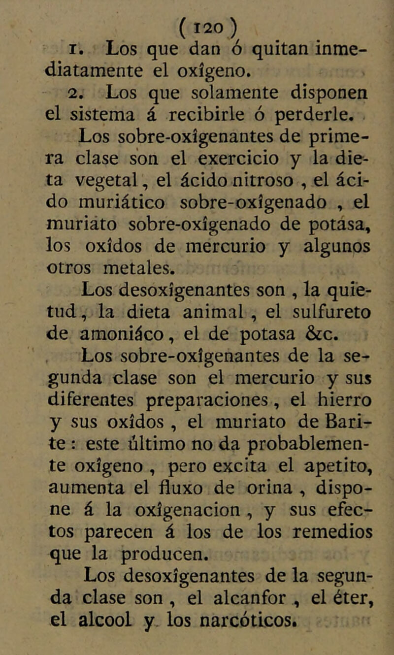 ( >20 ) 1. Los que dan ó quitan inme- diatamente el oxígeno. 2. Los que solamente disponen el sistema á recibirle ó perderle. Los sobre-oxigenantes de prime- ra clase son el exercicio y la die- ta vegetal, el ácido nitroso , el áci- do muriático sobre-oxigenado , el muriáto sobre-oxigenado de potasa, los Oxidos de mercurio y algunos otros metales. Los desoxigenantes son , la quie- tud , la dieta animal , el sulfureto de amoniáco, el de potasa &c. Los sobre-oxigenantes de la se- gunda clase son el mercurio y sus diferentes preparaciones, el hierro y sus Oxidos , el muriato de Bari- te : este último no da probablemen- te oxigeno , pero excita el apetito, aumenta el fluxo de orina , dispo- ne á la oxigenación , y sus efec- tos parecen á los de los remedios que la producen. Los desoxigenantes de la segun- da clase son , el alcanfor , el éter, el alcool y los narcóticos.