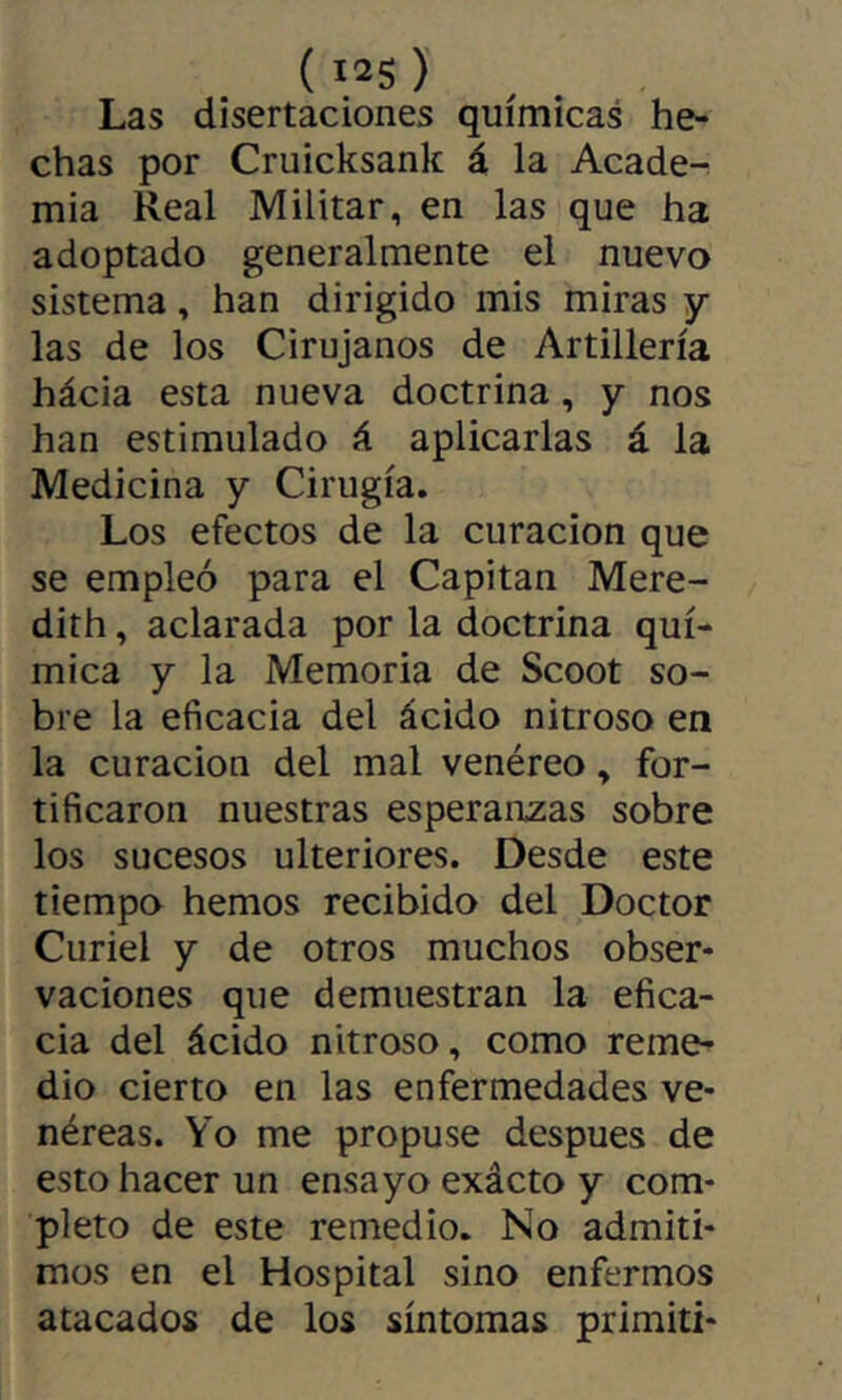 ( I2S ) Las disertaciones químicas he- chas por Cruicksank á la Acade- mia Real Militar, en las que ha adoptado generalmente el nuevo sistema, han dirigido mis miras y las de los Cirujanos de Artillería hácia esta nueva doctrina, y nos han estimulado á aplicarlas á la Medicina y Cirugía. Los efectos de la curación que se empleó para el Capitán Mere- dith, aclarada por la doctrina quí- mica y la Memoria de Scoot so- bre la eficacia del ácido nitroso en la curación del mal venéreo, for- tificaron nuestras esperanzas sobre los sucesos ulteriores. Desde este tiempo hemos recibido del Doctor Curiel y de otros muchos obser- vaciones que demuestran la efica- cia del ácido nitroso, como reme- dio cierto en las enfermedades ve- néreas. Yo me propuse después de esto hacer un ensayo exácto y com- pleto de este remedio. No admiti- mos en el Hospital sino enfermos atacados de los síntomas primiti-