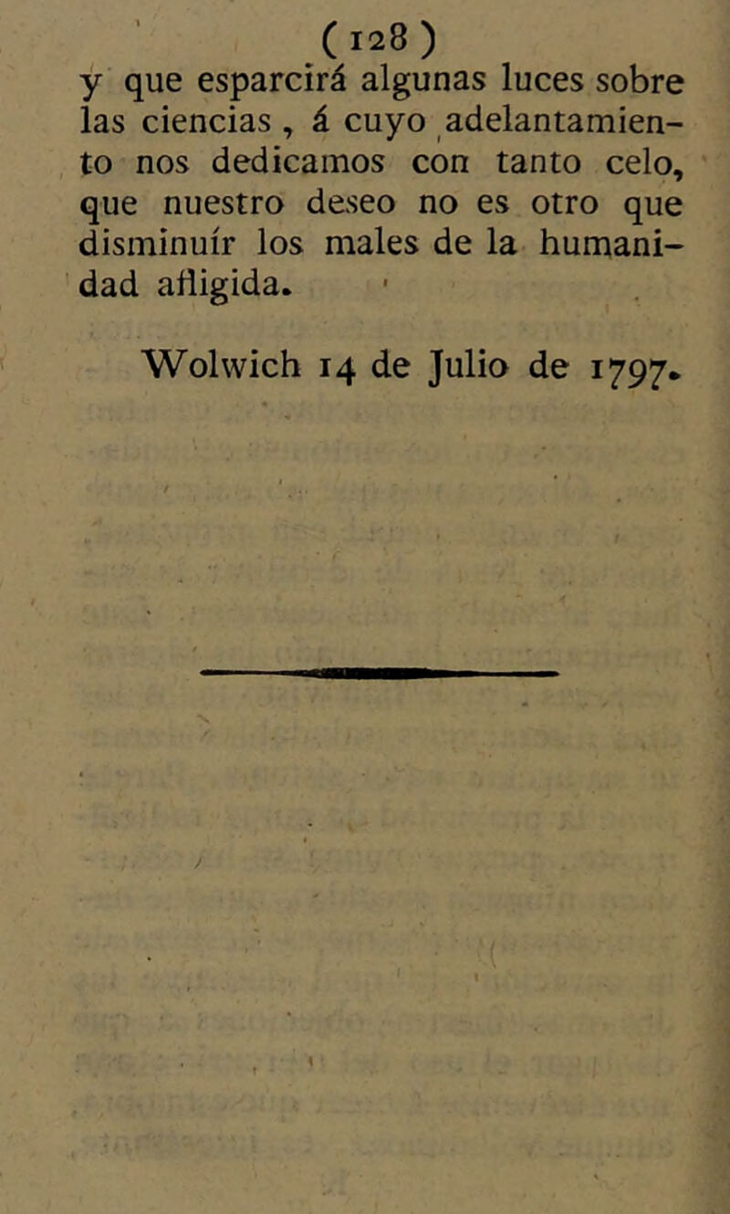 y que esparcirá algunas luces sobre las ciencias , á cuyo adelantamien- , to nos dedicamos con tanto celo, ' que nuestro deseo no es otro que disminuir los males de la humani- dad afligida. Wolwich 14 de Julia de 1797* I