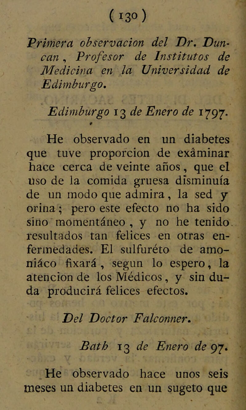 ( 13°) Primera observación del Dr. Dm- can, Profesor de Institutos de Medicina en la Universidad de Edimburgo. Edimburgo de Enero de 1797. He observado en un diabetes que tuve proporción de exáminar hace cerca de veinte años, que el uso de la comida gruesa disminuía de un modo que admira, la sed 7 orina ; pero este efecto no ha sido sino momentáneo , y no he tenido, resultados tan felices en otras en- fermedades. El sulfuréto de amo- niáco fixará , según lo espero, la atención de los Médicos, y sin du- da producirá felices efectos. Del Doctor Falconner. Bath de Enero de 97. • .He observado hace unos seis meses un diabetes en un sugeto que