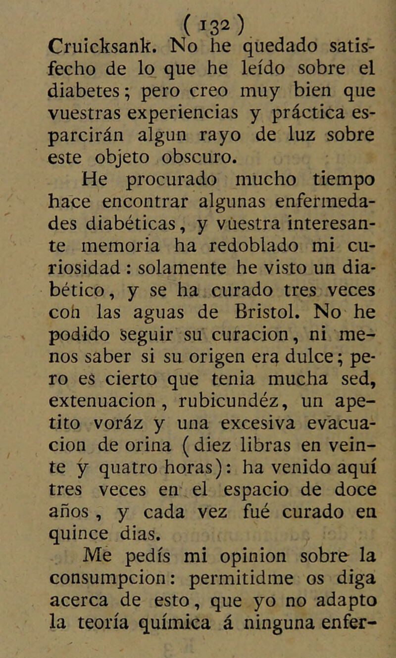Cruicksank. No he quedado satis- fecho de lo que he leído sobre el diabetes; pero creo muy bien que vuestras experiencias y práctica es- parcirán algún rayo de luz sobre este objeto obscuro. He procurado mucho tiempo hace encontrar algunas enfermeda- des diabéticas, y vuestra interesan- te memoria ha redoblado mi cu- riosidad : solamente he visto un dia- bético, y se ha curado tres veces coh las aguas de Bristol. No he podido seguir su curación, ni me- nos saber si su origen era dulce ; pe- ro es cierto que tenia mucha sed, extenuación, rubicundéz, un ape- tito voráz y una excesiva evacua- ción de orina ( diez libras en vein- te y quatro horas): ha venido aquí tres veces en el espacio de doce años , y cada vez fué curado en quince dias. Me pedís mi opinion sobre la consumpcion: permitidme os diga acerca de esto, que yo no adapto la teoría química á ninguna enfer-
