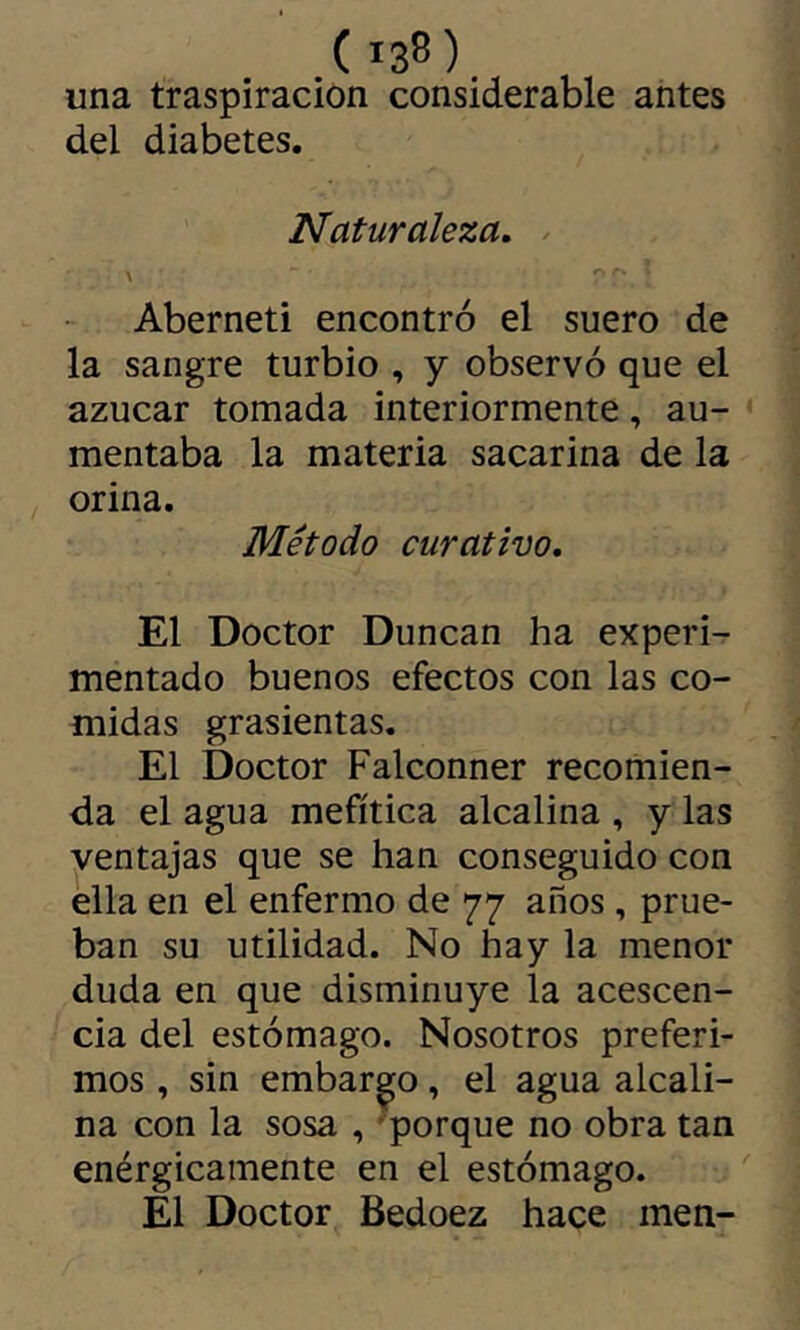 una traspiración considerable antes del diabetes. Naturaleza, \ Aberneti encontró el suero de la sangre turbio , y observó que el azúcar tomada interiormente, au- * mentaba la materia sacarina de la orina. Método curativo. El Doctor Duncan ha experi- mentado buenos efectos con las co- midas grasicntas. El Doctor Falconner recomien- da el agua mefítica alcalina , y las yentajas que se han conseguido con ella en el enfermo de 77 años, prue- ban su utilidad. No hay la menor duda en que disminuye la acescen- cia del estómago. Nosotros preferi- mos , sin embarco, el agua alcali- na con la sosa , porque no obra tan enérgicamente en el estómago. ^ El Doctor Bedoez hace men-