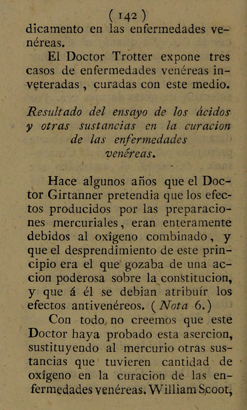 dicamento en las enfermedades ve- néreas. El Doctor Trotter expone tres casos de enfermedades venéreas in- veteradas , curadas con este medio. Resultado del ensayo de los ácidos y otras sustancias en la curación de las enfermedades venéreas, I Hace algunos años que el Doc- tor Girtanner pretendía que los efec- tos producidos por las preparacio- nes mercuriales, eran enteramente debidos al oxígeno combinado, y que el desprendimiento de este prin- cipio era el que gozaba de una ac- ción poderosa sobre la con.^titucion, y que á él se debían atribuir los efectos antivenéreos. (^Nota 6.) Con todo no creemos que este Doctor haya probado esta aserción, sustituyendo al mercurio otras sus- tancias que' tuvieren cantidad de oxígeno en la curación de las en- fermedades venéreas. William S,coot,