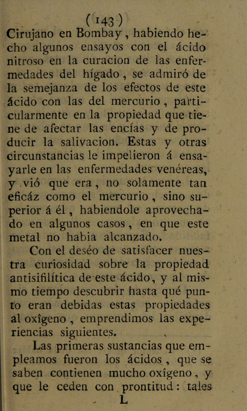 Cirujano en Bombay, habiendo he- cho algunos ensayos con el ácido nitroso en la curación de las enfer- medades del hígado , se admiró de la semejanza de los efectos de este ácido con las del mercurio, parti- cularmente en la propiedad que tie- ne de afectar las encías y de pro- ducir la salivación. Estas y otras circunstancias le impelieron á ensa- yarle en las enfermedades venéreas, y ,vió que era, no solamente tan eficáz como el mercurio, sino su- perior á él, habiéndole aprovecha- do en algunos casos, en que este metal no habia alcanzado. Con el deséo de satisfacer nues- tra curiosidad sobre la propiedad antisifilítica de este ácido, y al mis- mo tiempo descubrir hasta qué pun- to eran debidas estas propiedades al oxígeno , emprendimos las expe- riencias siguientes. Las primeras sustancias que em- pleamos fueron los ácidos , que se saben contienen mucho oxígeno, y que le ceden con prontitud : tales L