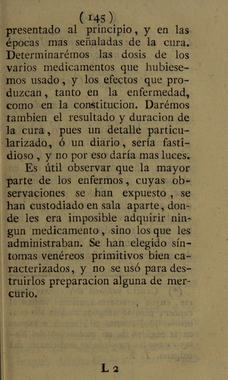 ( i4S) presentado al principio, y en las épocas mas señaladas de la cura. Determinarémos las dosis de los varios medicamentos que hubiése- mos usado, y los efectos que pro- duzcan , tanto en la enfermedad, como en la constitución. Darémos también el resultado y duración de la cura, pues un detalle particu- larizado, ó un diario, sería fasti- dioso , y no por eso daría mas luces. Es útil observar que la mayor parte de los enfermos, cuyas ob- servaciones se han expuesto, se han custodiado en sala aparte, don- de les era imposible adquirir nin- gún medicamento , sino los que les administraban. Se han elegido sín- tomas venéreos primitivos bien ca- racterizados, y no se usó para des- truirlos preparación alguna de mer- curio.