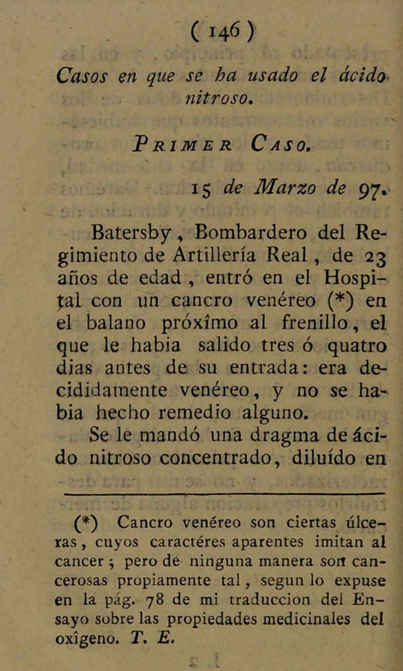 Casos en que se ha usado el ácido- nitroso. Primer Caso. \ 1$ de Marzo de 97. * Batersby, Bombardero del Re- gimiento de Artillería Real, de 23 años de edad , entró en el Hospi- tal con un cancro venéreo (*) en el balano próximo al frenillo, el que le había salido tres ó quatro dias antes de su entrada: era de- cididamente venéreo, y no se ha- bía hecho remedio alguno. Se le mandó una dragma de áci- do nitroso concentrado, diluido en (*) Cancro venéreo son ciertas úlce- ras , cuyos caractères aparentes imitan al cancer ^ pero de ninguna manera sort can- cerosas propiamente tal, según lo expuse en la pág. 78 de mi traducción del En- sayo sobre las propiedades medicinales del oxígeno. T. E.