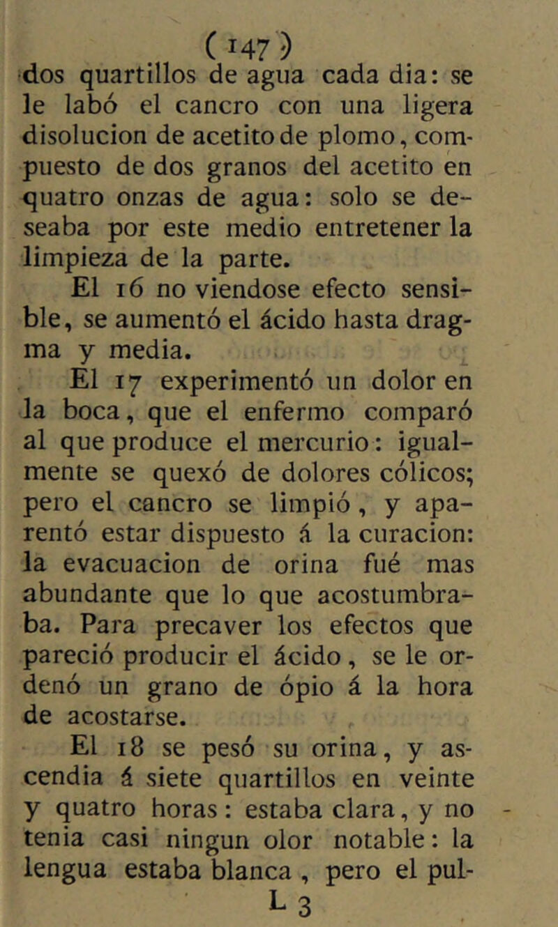 •dos quartillos de agua cada día: se le labó el cancro con una ligera disolución de acetitode plomo, com- puesto de dos granos del acetito en quatro onzas de agua: solo se de- seaba por este medio entretener la limpieza de la parte. El i6 no viéndose efecto sensi- ble, se aumentó el ácido hasta drag- ma y media. El 17 experimentó un dolor en la boca, que el enfermo comparó al que produce el mercurio : igual- mente se quexó de dolores cólicos; pero el cancro se limpió, y apa- rentó estar dispuesto á la curación: la evacuación de orina fué mas abundante que lo que acostumbra- ba. Para precaver los efectos que pareció producir el ácido , se le or- denó un grano de ópio á la hora de acostarse. El 18 se pesó su orina, y as- cendía á siete quartillos en veinte y quatro horas : estaba clara, y no tenia casi ningún olor notable : la lengua estaba blanca , pero el pul- L3