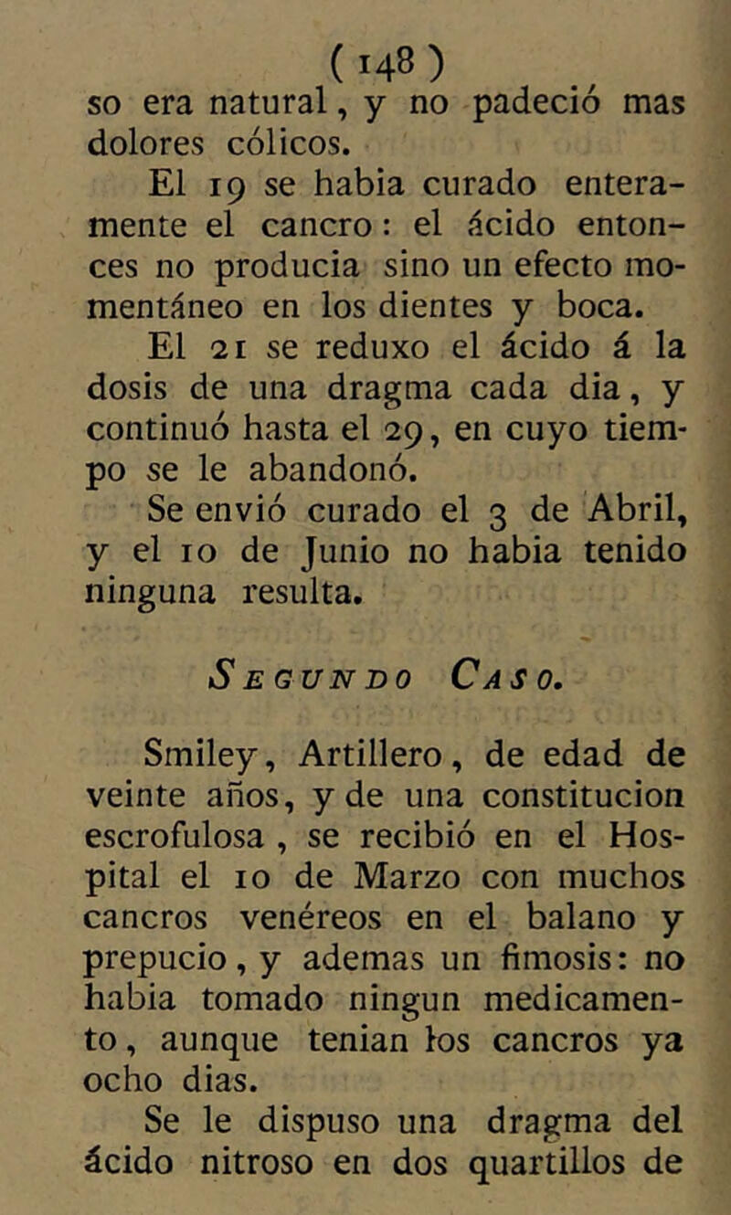 so era natural, y no padeció mas dolores cólicos. El 19 se habia curado entera- mente el cancro : el ácido enton- ces no producía sino un efecto mo- mentáneo en los dientes y boca. El 21 se reduxo el ácido á la dosis de una dragma cada dia, y continuó hasta el 29, en cuyo tiem- po se le abandonó. Se envió curado el 3 de Abril, y el 10 de Junio no habia tenido ninguna resulta. Segundo Caso. Smiley, Artillero, de edad de veinte años, y de una constitución escrofulosa , se recibió en el Hos- pital el 10 de Marzo con muchos cancros venéreos en el balano y prepucio, y ademas un fimosis: no habia tomado ningún medicamen- to , aunque tenían los cancros ya ocho dias. Se le dispuso una dragma del ácido nitroso en dos quartillos de
