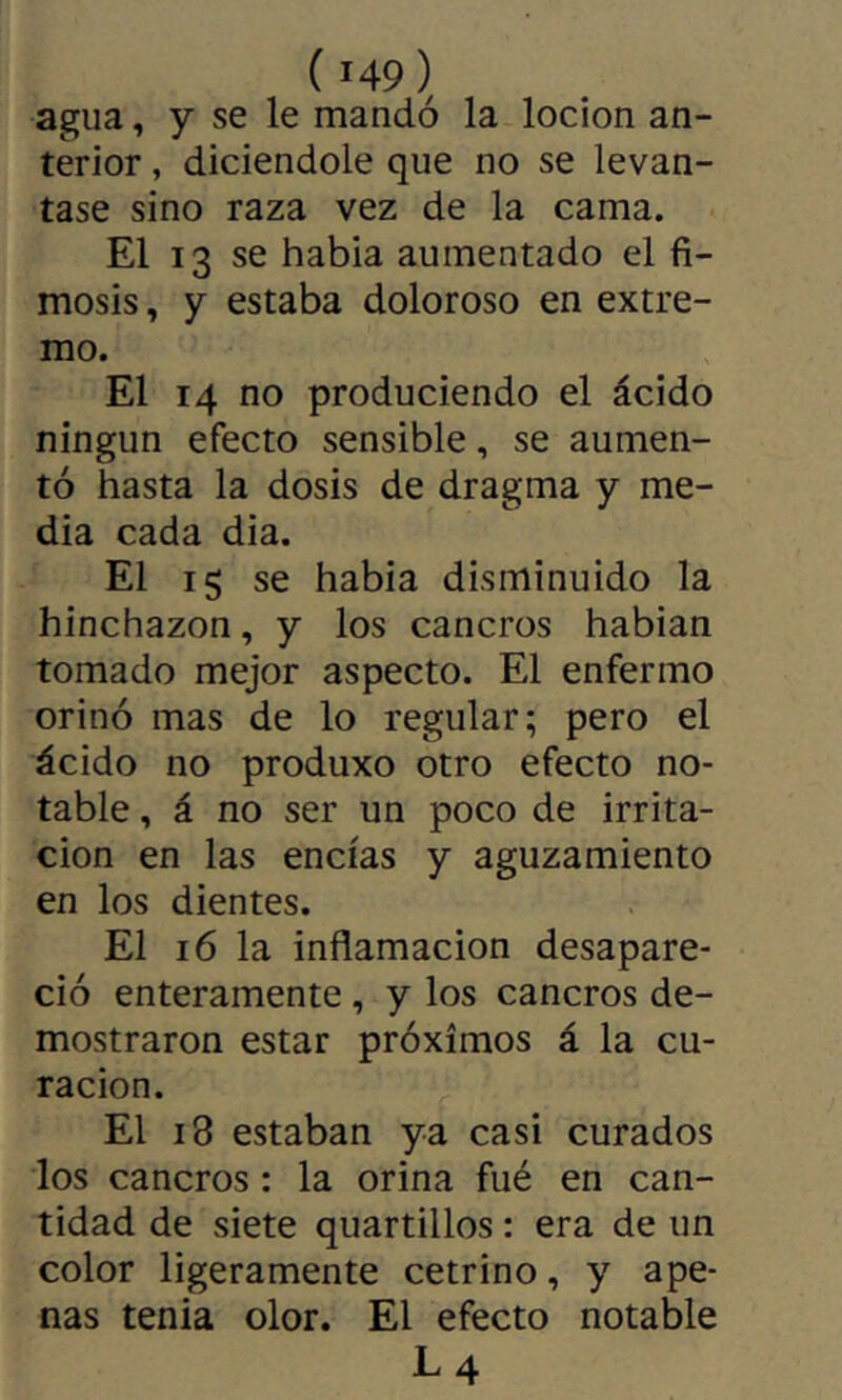 agua, y se le mandó la locion an- terior , diciendole que no se levan- tase sino raza vez de la cama. El 13 se habia aumentado el fi- mosis, y estaba doloroso en extre- mo. El 14 no produciendo el ácido ningún efecto sensible, se aumen- tó hasta la dosis de dragma y me- dia cada dia. El ig se habia disminuido la hinchazón, y los cancros habian tomado mejor aspecto. El enfermo orinó mas de lo regular; pero el ácido no produxo otro efecto no- table , á no ser un poco de irrita- ción en las encías y aguzamiento en los dientes. El 16 la inflamación desapare- ció enteramente, y los cancros de- mostraron estar próximos á la cu- ración. El 18 estaban ya casi curados los cancros : la orina fué en can- tidad de siete quartillos : era de un color ligeramente cetrino, y ape- nas tenia olor. El efecto notable L4