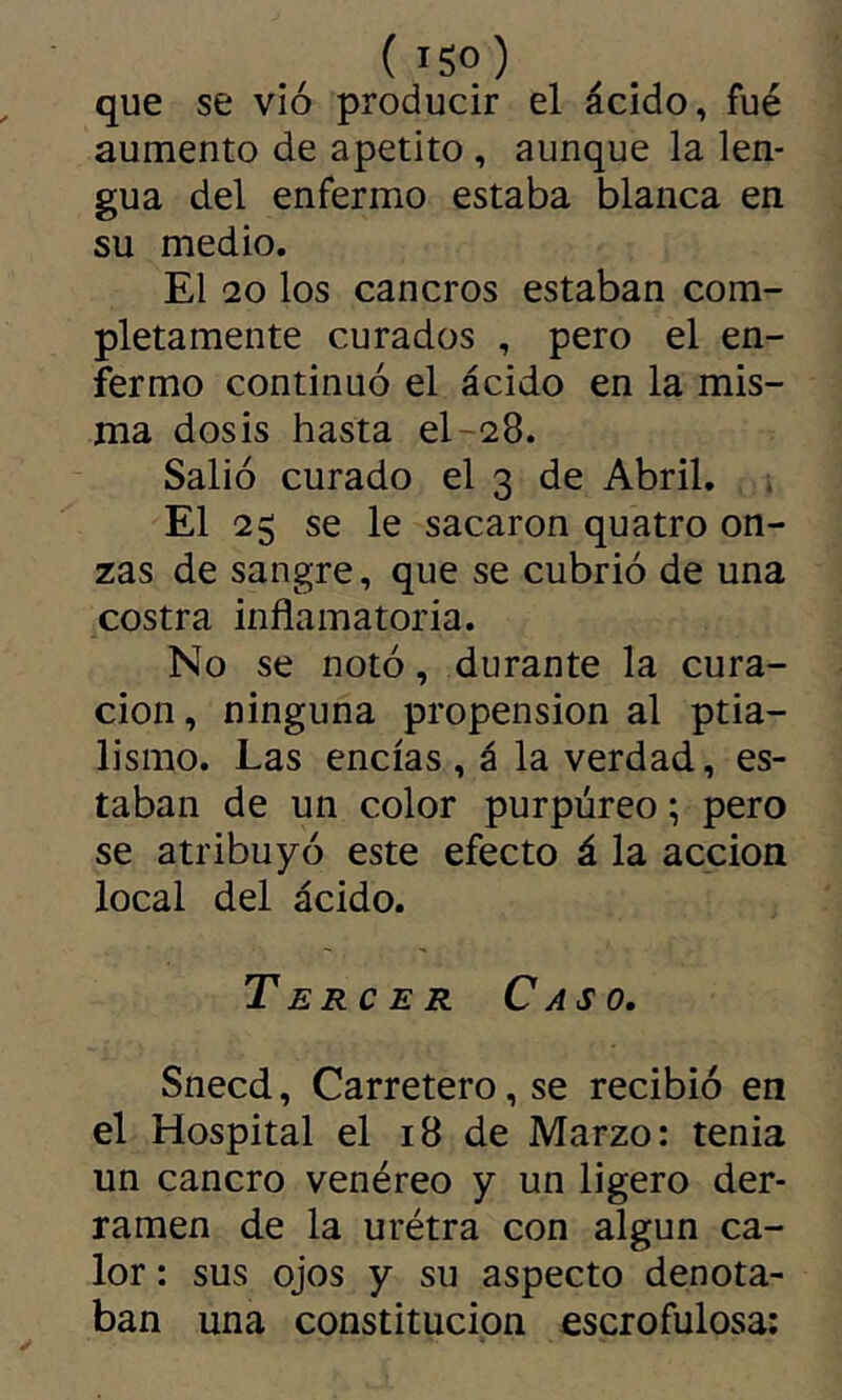 (iSo) que se vio producir el ácido, fué aumento de apetito , aunque la len- gua del enfermo estaba blanca en su medio. El 20 los cancros estaban com- pletamente curados , pero el en- fermo continuó el ácido en la mis- ma dosis hasta el-28. Salió curado el 3 de Abril. El 25 se le sacaron quatro on- zas de sangre, que se cubrió de una costra inflamatoria. No se notó, durante la cura- ción, ninguna propension al ptia- lismo. Las encías , á la verdad, es- taban de un color purpúreo ; pero se atribuyó este efecto á la acción local del ácido. Tercer Caso, Snecd, Carretero, se recibió en el Hospital el 18 de Marzo: tenia un cancro venéreo y un ligero der- ramen de la urétra con algún ca- lor : sus ojos y su aspecto denota- ban una constitución escrofulosa;