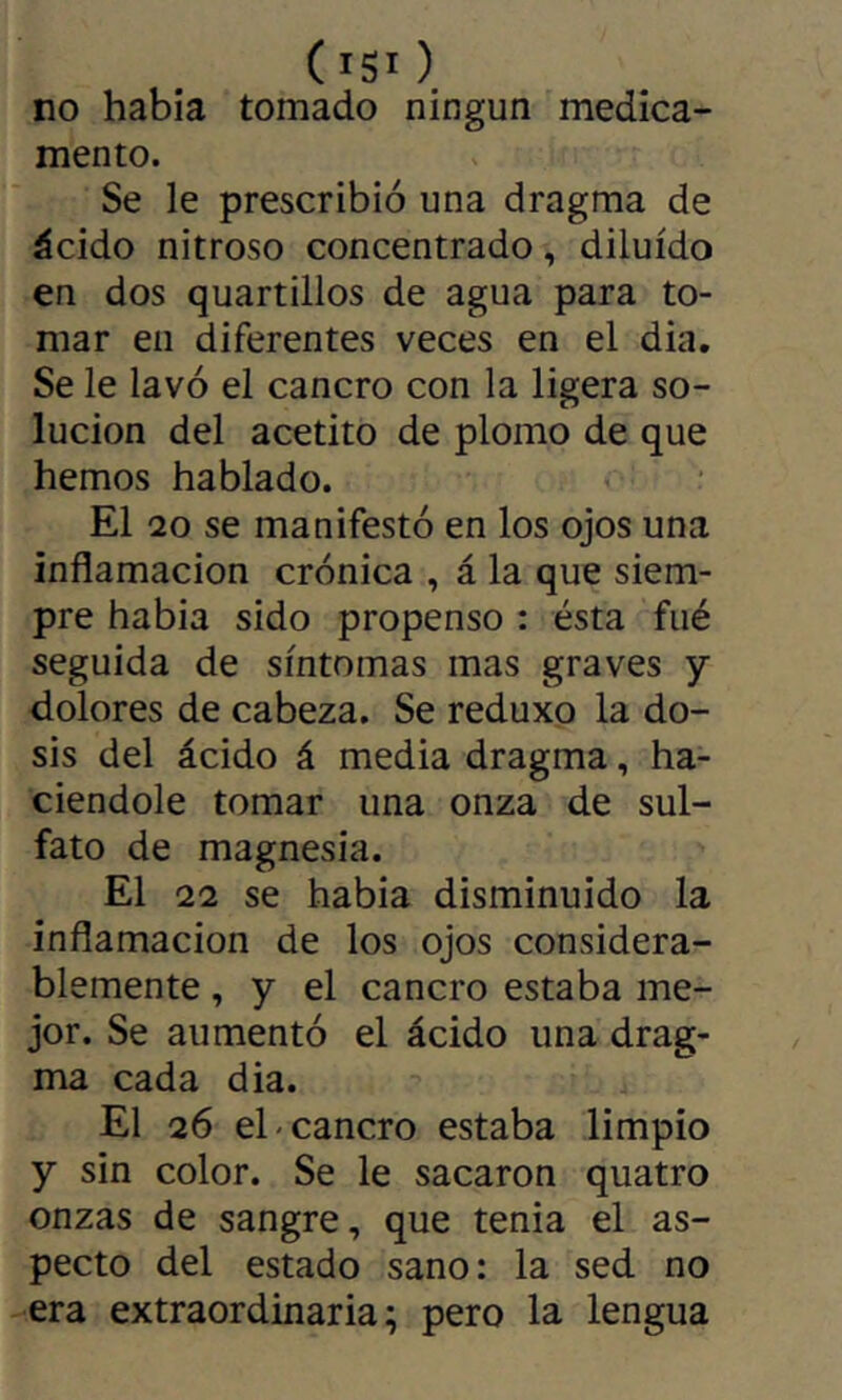 (isi ) no había tomado ningún medica- mento. Se le prescribió una dragma de ácido nitroso concentrado, diluido en dos quartillos de agua para to- mar en diferentes veces en el dia. Se le lavó el cancro con la ligera so- lución del acetito de plomo de que hemos hablado. El 20 se manifestó en los ojos una inflamación crónica , á la que siem- pre habia sido propenso : ésta fué seguida de síntomas mas graves y dolores de cabeza. Se reduxo la do- sis del ácido á media dragma, ha- ciéndole tomar una onza de sul- fato de magnesia. El 22 se habia disminuido la inflamación de los ojos considera- blemente , y el cancro estaba me- jor. Se aumentó el ácido una drag- ma cada dia. El 26 el-cancro estaba limpio y sin color. Se le sacaron quatro onzas de sangre, que tenia el as- pecto del estado sano: la sed no era extraordinaria; pero la lengua