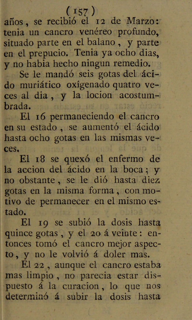 ( IS7) años, se recibió el 12 de Marzo: tenia un cancro venéreo profundo, situado parte en el balano , y parte en el prepucio. Tenia ya ocho dias, y no habia hecho ningún remedio. Se le mandó seis gotas del áci- do muriático oxigenado quatro ve- ces al dia , y la locion acostum- brada. El 16 permaneciendo el cancro en su estado , se aumentó el ácido hasta ocho gotas en las mismas ve- ces. El 18 se quexó el enfermo de la acción del ácido en la boca ; y no obstante, se le dió hasta diez gotas en la misma forma, con mo- tivo de permanecer en el mismo es- tado. El 19 se subió la dosis hasta quince gotas , y el 20 á veinte : en- tonces tomó el cancro mejor aspec- to, y no le volvió á doler mas. El 22 , aunque el cancro estaba mas limpio , no parecia estar dis- puesto á la curación, lo que nos determinó á subir la dosis hasta