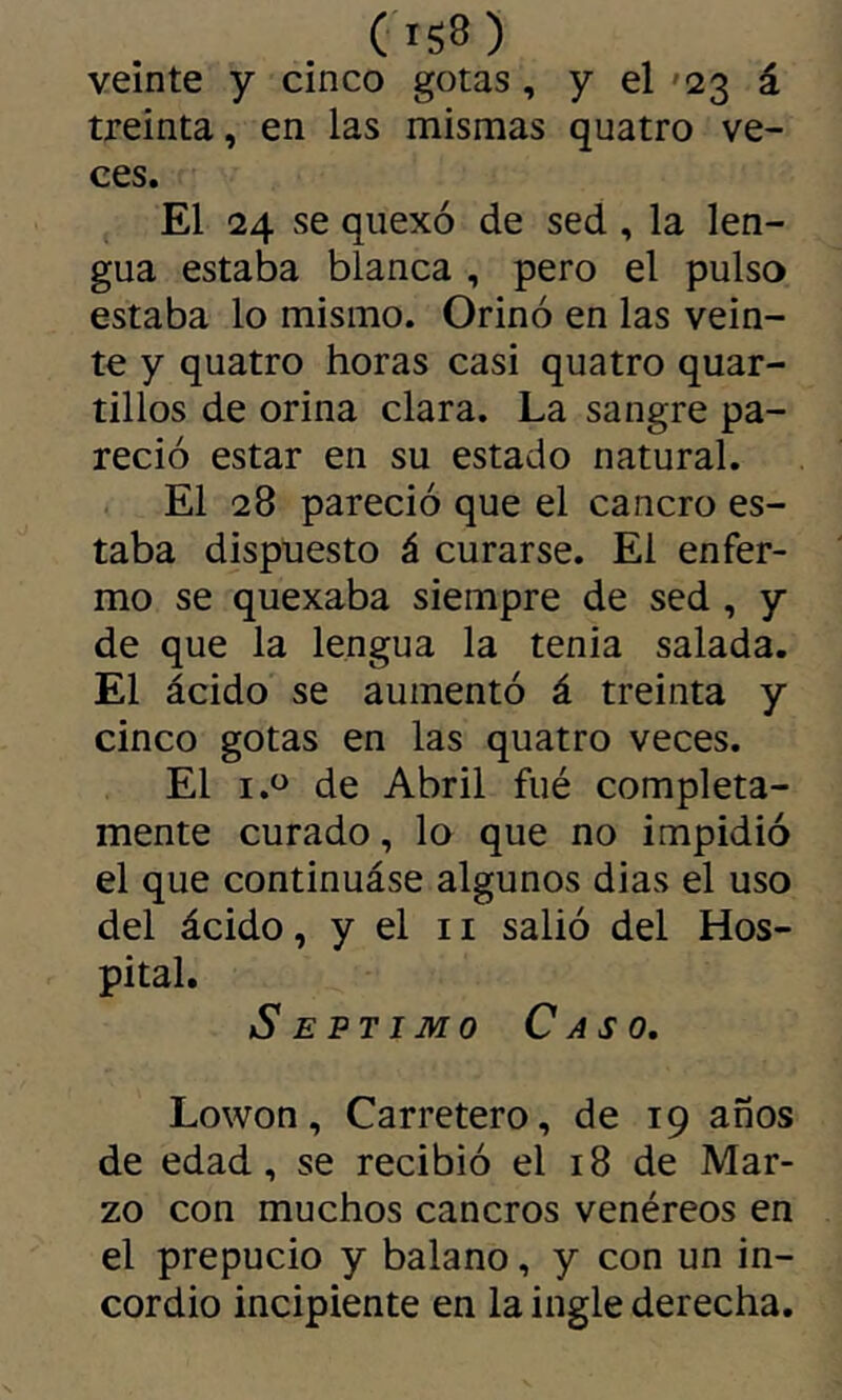 ('iS8 ) veinte y cinco gotas, y el '23 á treinta, en las mismas quatro ve- ces. El 24 se quexó de sed, la len- gua estaba blanca , pero el pulso estaba lo mismo. Orinó en las vein- te y quatro horas casi quatro quar- tillos de orina clara. La sangre pa- reció estar en su estado natural. El 28 pareció que el cancro es- taba dispuesto á curarse. El enfer- mo se quexaba siempre de sed , y de que la lengua la tenia salada. El ácido se aumentó á treinta y cinco gotas en las quatro veces. El de Abril fué completa- mente curado, lo que no impidió el que continuáse algunos dias el uso del ácido, y el ii salió del Hos- pital. Séptimo Caso, Lowon, Carretero, de 19 anos de edad, se recibió el 18 de Mar- zo con muchos cancros venéreos en el prepucio y balano, y con un in- cordio incipiente en la ingle derecha.