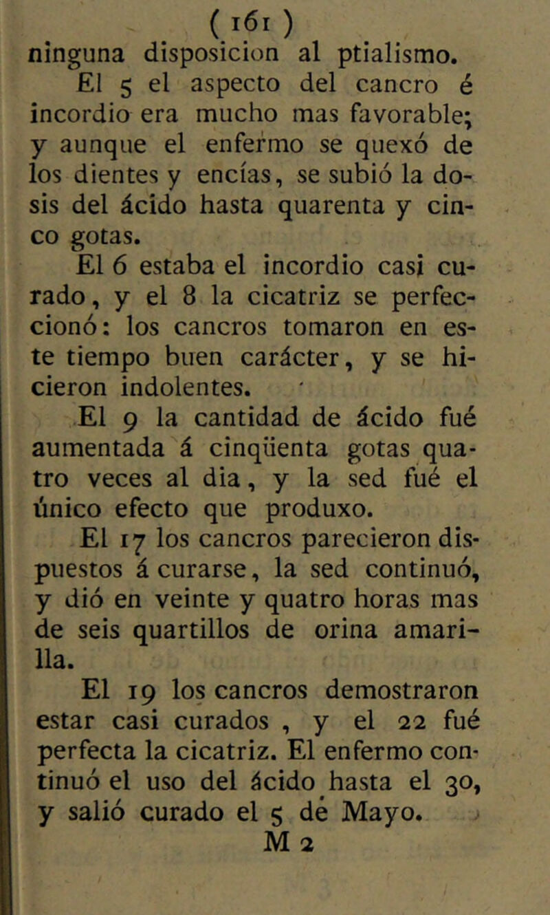 ninguna disposición al ptialismo. El 5 el aspecto del cancro é incordio era mucho mas favorable; y aunque el enfermo se quexó de los dientes y encías, se subió la do- sis del ácido hasta quarenta y cin- co gotas. El 6 estaba el incordio casi cu- rado , y el 8 la cicatriz se perfec- cionó: los cancros tomaron en es- te tiempo buen carácter, y se hi- cieron indolentes. El 9 la cantidad de ácido fué aumentada á cinqüenta gotas qua- tre veces al dia, y la sed fué el único efecto que produxo. El 17 los cancros parecieron dis- puestos á curarse, la sed continuó, y dió en veinte y quatre horas mas de seis quartillos de orina amari- lla. El 19 los cancros demostraron estar casi curados , y el 22 fué perfecta la cicatriz. El enfermo con- tinuó el uso del ácido hasta el 30, y salió curado el 5 dé Mayo. M 2