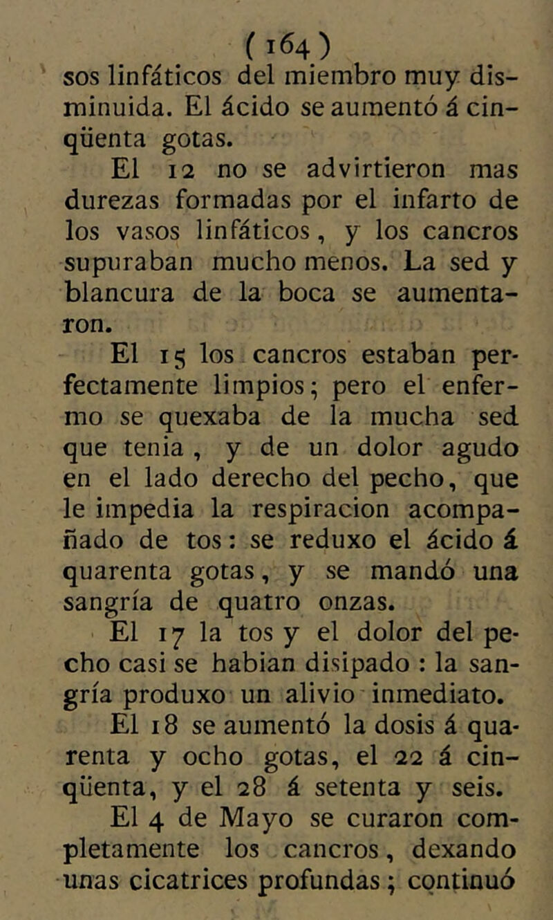 ( 104) SOS linfáticos del miembro muy dis- minuida. El ácido se aumentó á cin- qüenta gotas. El 12 no se advirtieron mas durezas formadas por el infarto de los vasos linfáticos, y los cancros supuraban mucho menos. La sed y blancura de la boca se aumenta- ron. El 15 los cancros estaban per- fectamente limpios; pero el enfer- mo se quexaba de la mucha sed que tenia , y de un dolor agudo en el lado derecho del pecho, que le impedia la respiración acompa- ñado de tos : se reduxo el ácido á quarenta gotas, y se mandó una sangría de quatro onzas. El 17 la tos y el dolor del pe- cho casi se habian disipado : la san- gría produxo un alivio inmediato. El 18 se aumentó la dosis á qua- renta y ocho gotas, el 22 á cin- qüenta, y el 28 á setenta y seis. El 4 de Mayo se curaron com- pletamente los cancros, dexando unas cicatrices profundas; continuó