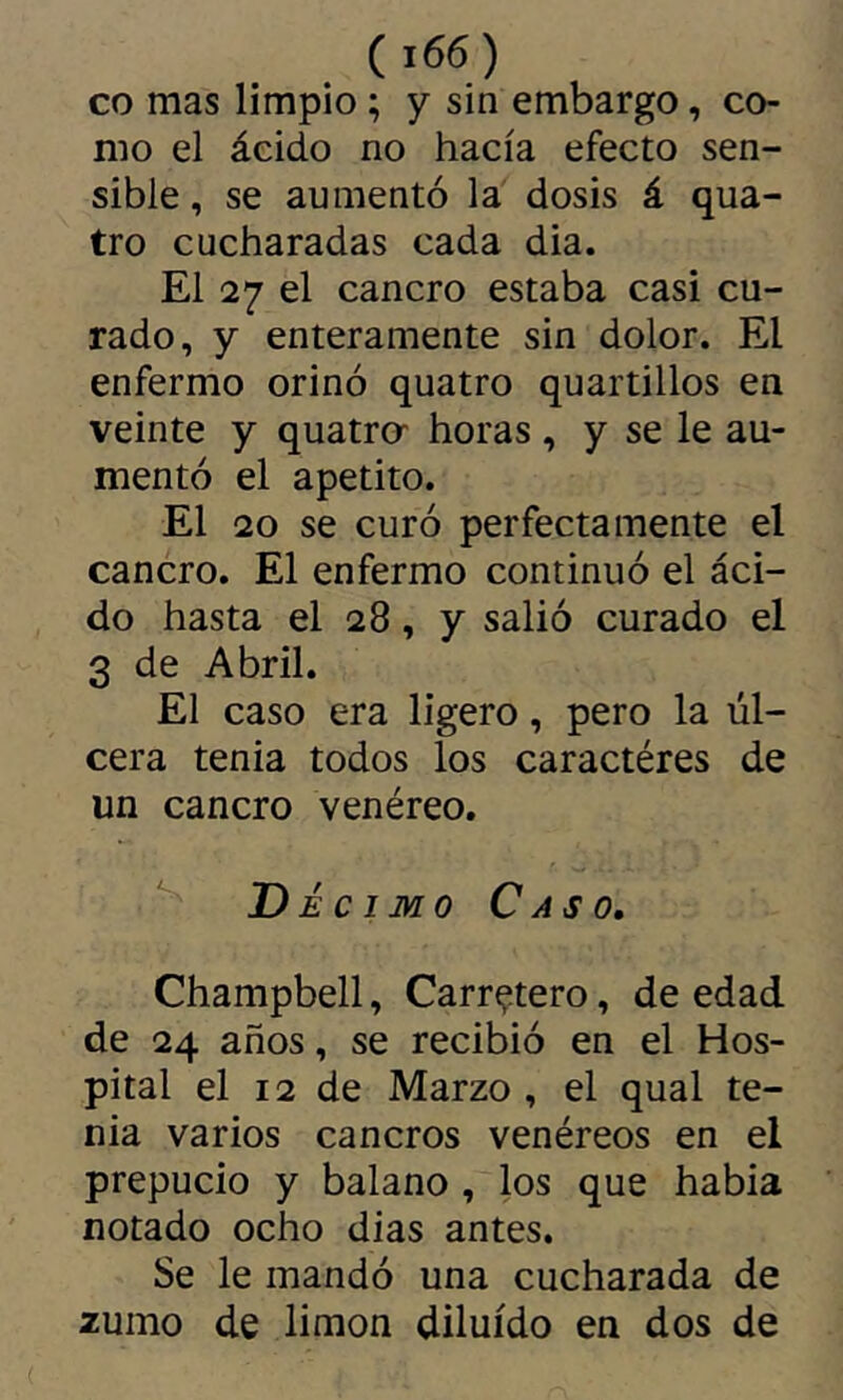 CO mas limpio ; y sin embargo, co- mo el ácido no hacía efecto sen- sible, se aumentó la dosis á qua- tre cucharadas cada dia. El 27 el cancro estaba casi cu- rado, y enteramente sin dolor. El enfermo orinó quatre quartillos en veinte y quatrer horas , y se le au- mentó el apetito. El 20 se curó perfectamente el cancro. El enfermo continuó el áci- do hasta el 28, y salió curado el 3 de Abril. El caso era ligero, pero la úl- cera tenia todos los caractères de un cancro venéreo. ^ Décimo Caso, Champbell, Carretero, de edad de 24 años, se recibió en el Hos- pital el 12 de Marzo , el qual te- nia varios cancros venéreos en el prepucio y balano , los que habia notado ocho dias antes. Se le mandó una cucharada de 2umo de limon diluido en dos de