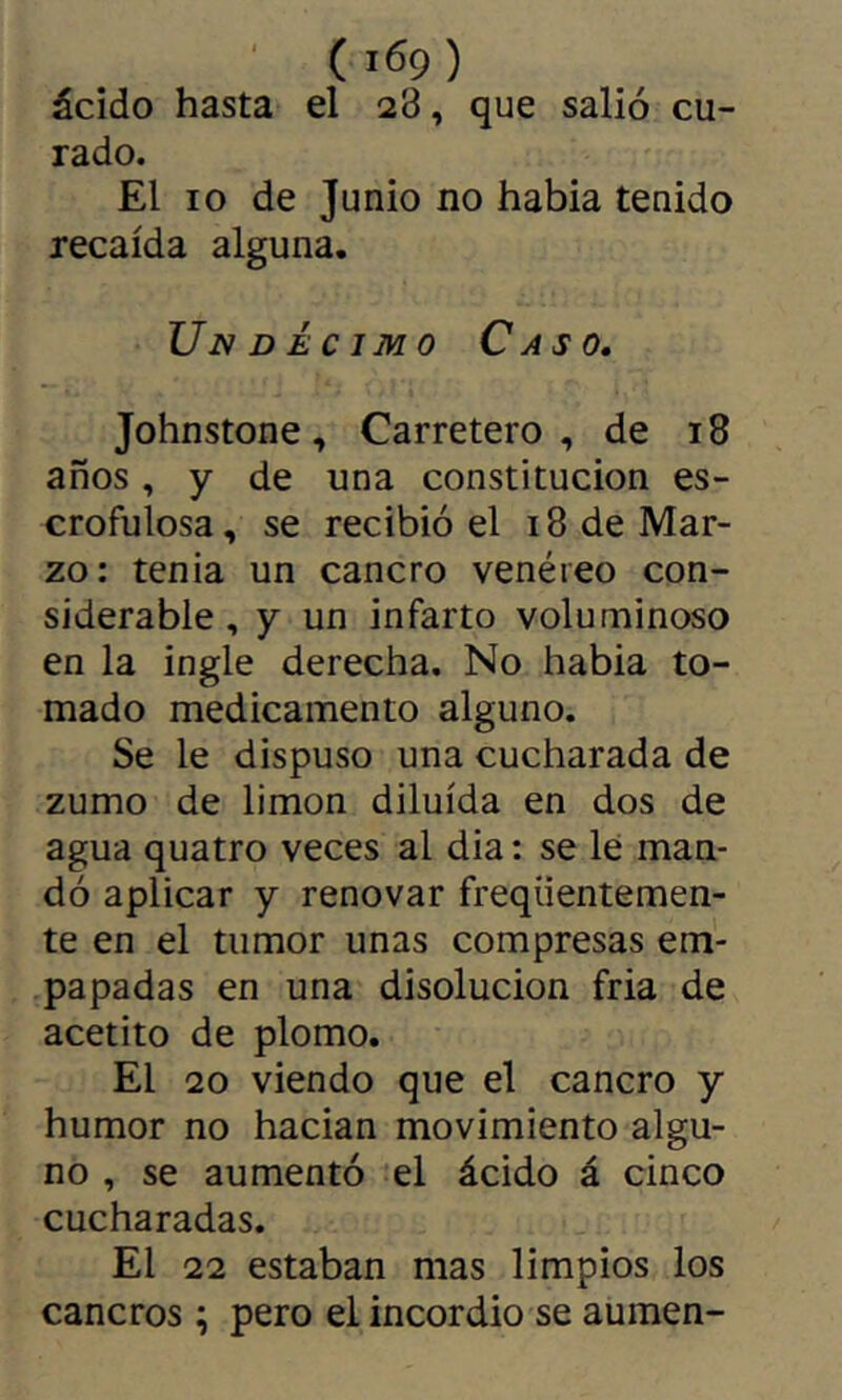 ácido hasta el 28, que salió cu- rado. El 10 de Junio no habia tenido recaída alguna. Undécimo Caso. Johnstone, Carretero, de 18 años, y de una constitución es- crofulosa , se recibió el 18 de Mar- zo: tenia un cancro venéreo con- siderable, y un infarto voluminoso en la ingle derecha. No habia to- mado medicamento alguno. Se le dispuso una cucharada de zumo de limon diluida en dos de agua quatro veces al dia : se le man- dó aplicar y renovar freqiientemen- te en el tumor unas compresas em- papadas en una disolución fria de acetito de plomo. El 20 viendo que el cancro y humor no hadan movimiento algu- no , se aumentó el ácido á cinco cucharadas. El 22 estaban mas limpios los cancros ; pero el incordio se aumen-