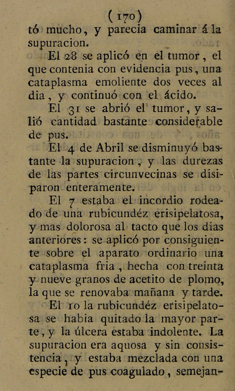 (i7o) tó mucho, y parecía caminar á la supuración. El 28 se aplicó en el tumor, el que contenia con evidencia pus, una cataplasma emoliente dos veces al dia, y continuó con el ácido. El 31 se abrió el' tumor, y sa- lió cantidad bastante considerable de pus. El 4 de Abril se disminuyó bas- tante la supuración , y las durezas de las partes circunvecinas se disi- paron enteramente. El 7 estaba el incordio rodea- do de una rubicundéz erisipelatosa, y mas dolorosa al tacto que los dias anteriores : se aplicó por consiguien- te sobre el aparato ordinario una cataplasma fria , hecha con treinta y nueve granos de acetito de plomo, la que se renovaba mañana y tarde. El 10 la rubicundéz erisipelato- sa se había quitado la mayor par- te, y la úlcera estaba indolente. La supuración era aquosa y sin consis- tencia ^ y estaba mezclada con una especie de pus coagulado, semejan-