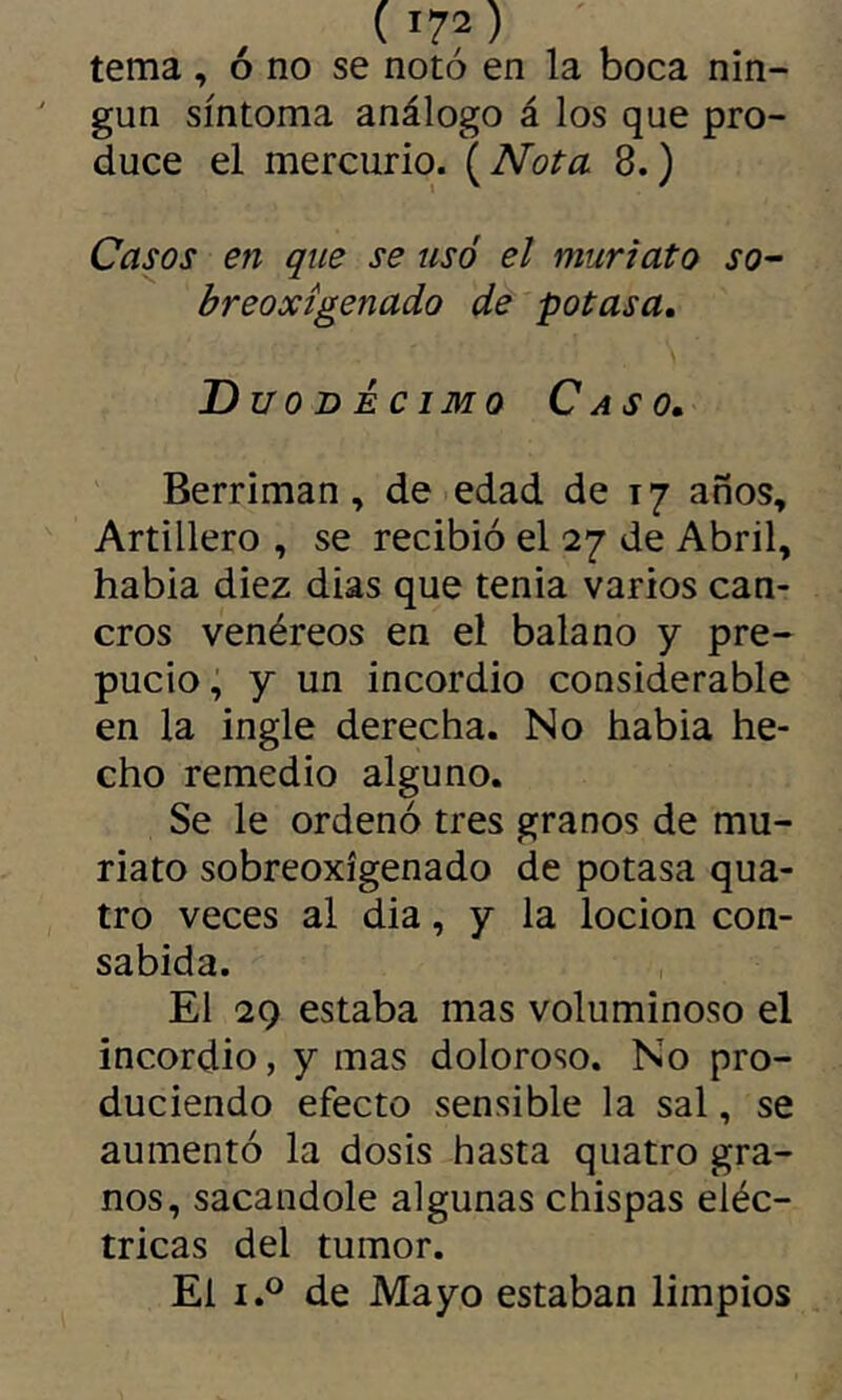 tema , ó no se notó en la boca nin- gún síntoma análogo á los que pro- duce el mercurio. ( Nota 8. ) Casos en que se usó el muriato sO’- breoxígenado de potasa. Duodécimo Caso, Berriman, de edad de 17 años. Artillero , se recibió el 27 de Abril, habia diez dias que tenia varios can- cros venéreos en el balano y pre- pucio , y un incordio considerable en la ingle derecha. No habia he- cho remedio alguno. Se le ordenó tres granos de mu- riato sobreoxígenado de potasa qua- tro veces al dia, y la locion con- sabida. El 29 estaba mas voluminoso el incordio, y mas doloroso. No pro- duciendo efecto sensible la sal, se aumentó la dosis hasta quatro gra- nos, sacándole algunas chispas eléc- tricas del tumor. El I.® de Mayo estaban limpios