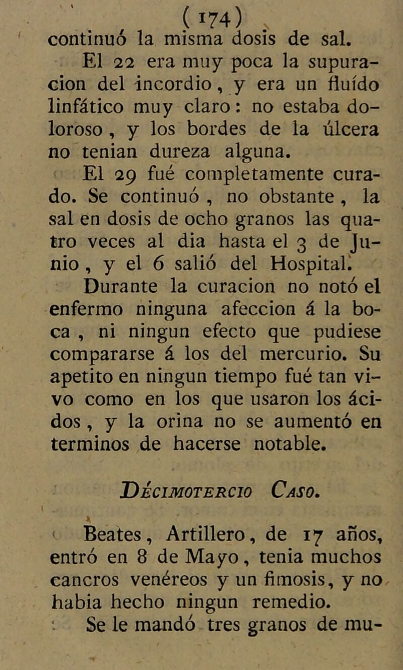continuó la misma dosis de sal. El 22 era muy poca la supura- ción del incordio, y era un fluido linfático muy claro : no estaba do- loroso , y los bordes de la úlcera no tenian dureza alguna. El 29 fué completamente cura- do. Se continuó , no obstante , la sal en dosis de ocho granos las qua- tro veces al dia hasta el 3 de Ju- nio , y el 6 salió del Hospital) Durante la curación no notó el enfermo ninguna afección á la bo- ca , ni ningún efecto que pudiese compararse á los del mercurio. Su apetito en ningún tiempo fué tan vi- vo como en los que usaron los áci- dos , y la orina no se aumentó en términos de hacerse notable. Decimotercio Caso. < Beates, Artillero, de 17 años, entró en 8 de Mayo, tenia muchos cancros venéreos y un fimosis, y no habia hecho ningún remedio. Se le mandó tres granos de mu-