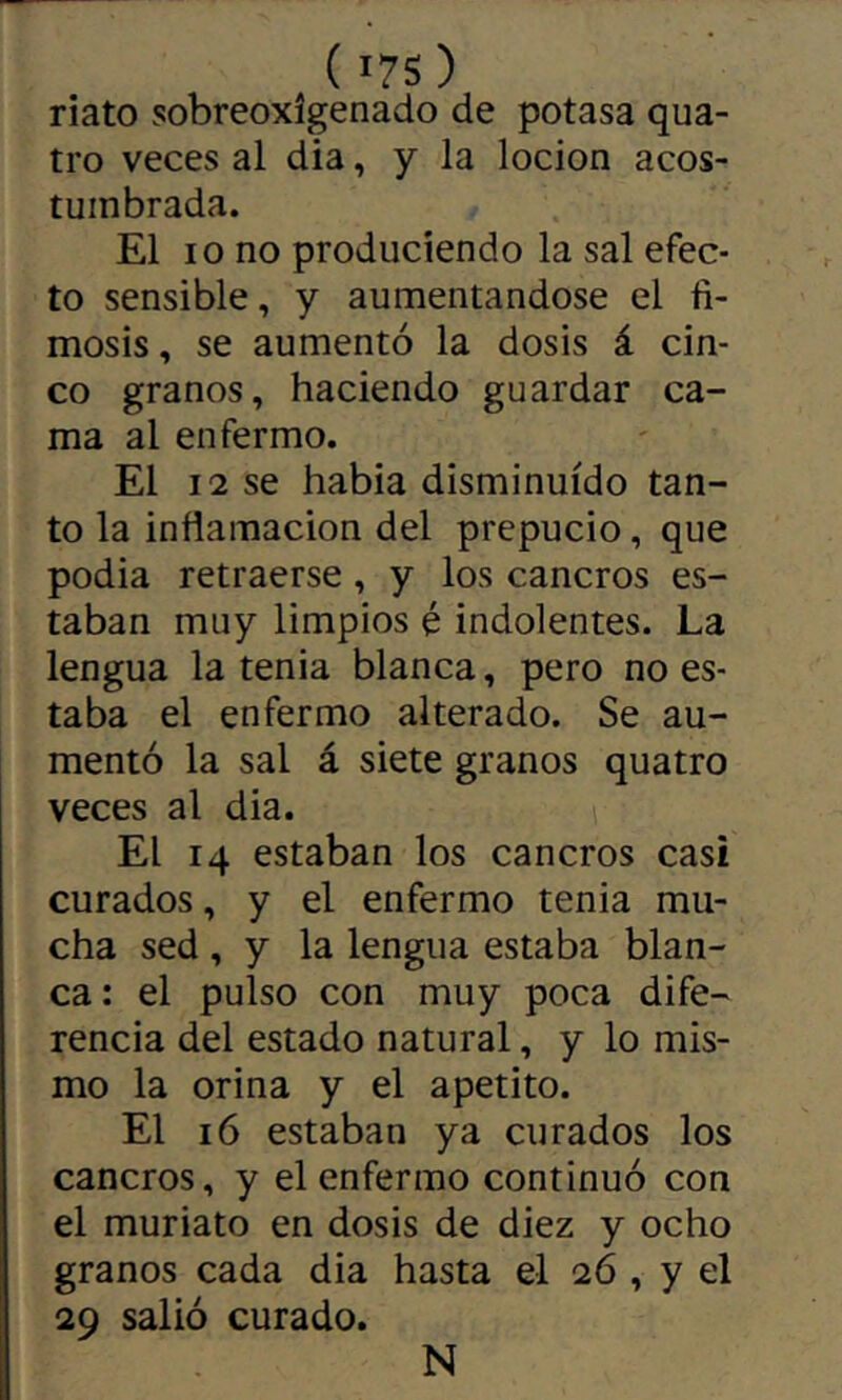 ( I7S) riato sobreoxîgenado de potasa qua- tre veces al dia, y la locion acos- tumbrada. El 10 no produciendo la sal efec- to sensible, y aumentándose el fi- mosis, se aumentó la dosis á cin- co granos, haciendo guardar ca- ma al enfermo. El 12 se habia disminuido tan- to la inflamación del prepucio, que podia retraerse, y los cancros es- taban muy limpios é indolentes. La lengua la tenia blanca, pero no es- taba el enfermo alterado. Se au- mentó la sal á siete granos quatro veces al dia. El 14 estaban los cancros casi curados, y el enfermo tenia mu- cha sed , y la lengua estaba blan- ca: el pulso con muy poca dife- rencia del estado natural, y lo mis- mo la orina y el apetito. El 16 estaban ya curados los cancros, y el enfermo continuó con el muriato en dosis de diez y ocho granos cada dia hasta el 26 , y el 29 salió curado. N
