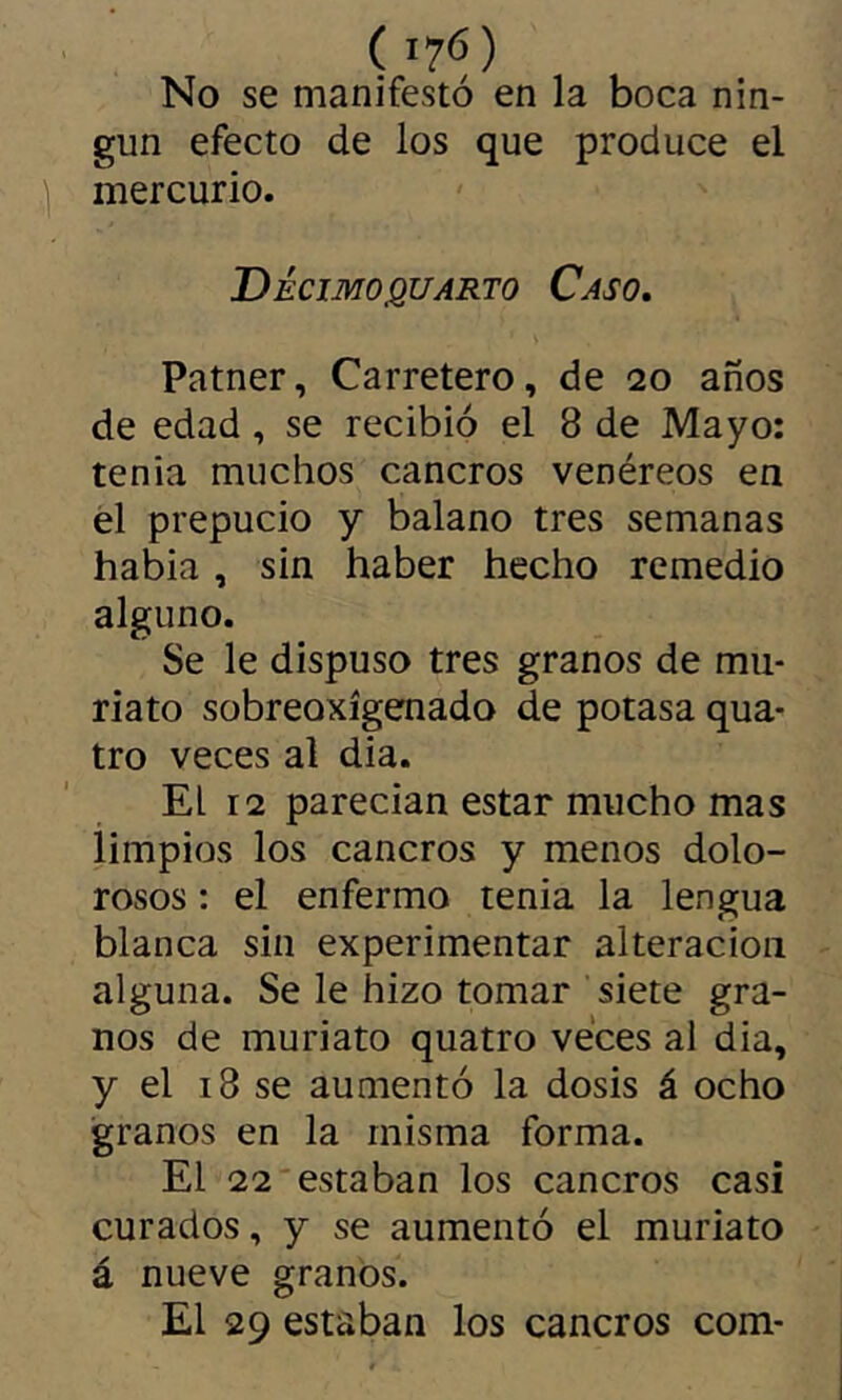 No se manifestó en la boca nin- gún efecto de los que produce el ] mercurio. Decimocuarto Caso, Patner, Carretero, de 20 años de edad, se recibió el 8 de Mayo: tenia muchos cancros venéreos en él prepucio y balano tres semanas habia , sin haber hecho remedio alguno. Se le dispuso tres granos de mu- riato sobreoxígenado de potasa qua- tre veces al dia. El 12 parecian estar mucho mas limpios los cancros y menos dolo- rosos : el enfermo tenia la lengua blanca sin experimentar alteración alguna. Se le hizo tomar siete gra- nos de muriato quatro veces al dia, y el 18 se aumentó la dosis á ocho granos en la misma forma. El 22 estaban los cancros casi curados, y se aumentó el muriato á nueve granos. El 29 estaban los cancros com-