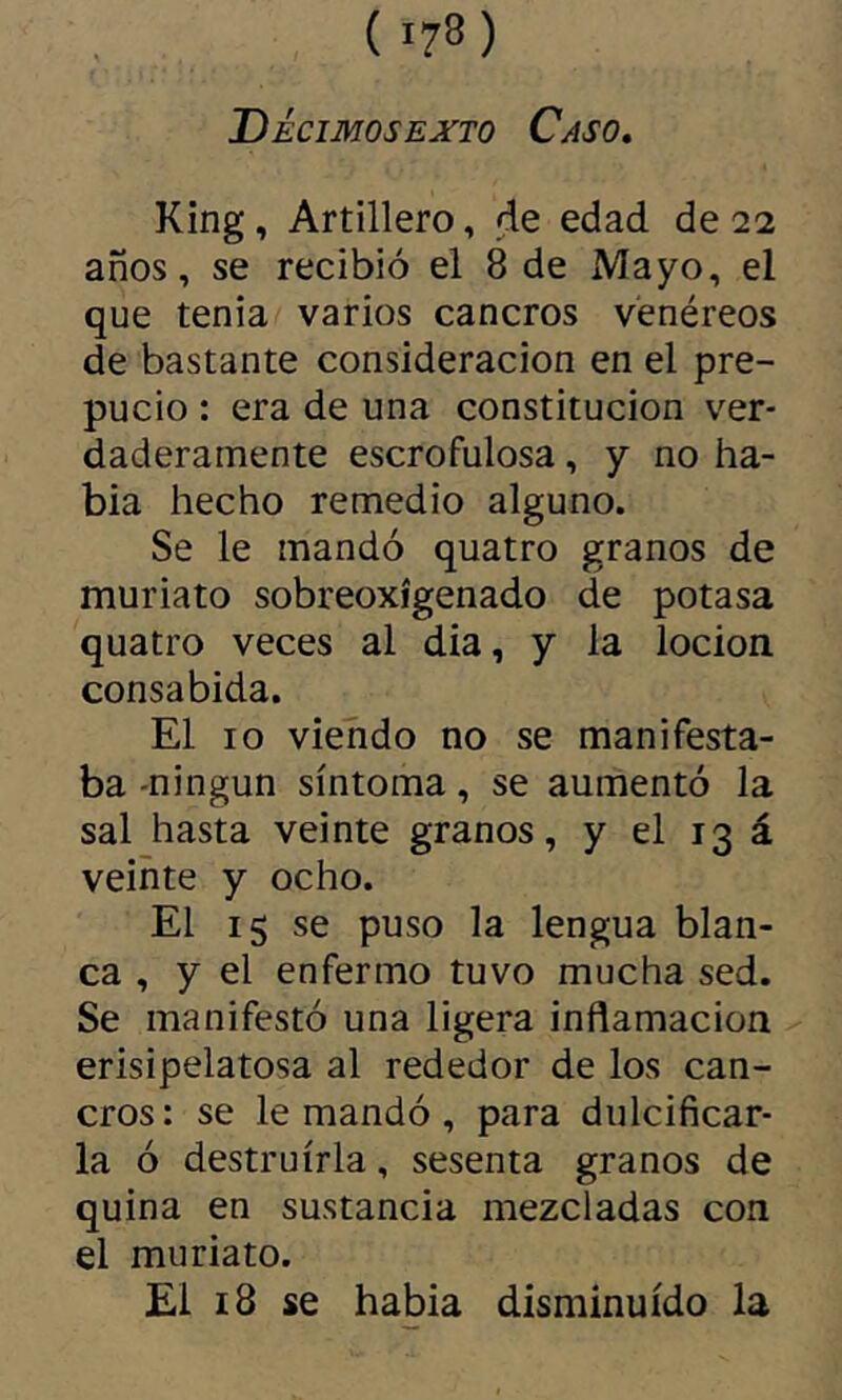 Decimosexto Caso, King, Artillero, de edad de 22 años, se recibió el 8 de Mayo, el que tenia varios cancros venéreos de bastante consideración en el pre- pucio : era de una constitución ver- daderamente escrofulosa, y no ha- bía hecho remedio alguno. Se le mandó quatro granos de muriato sobreoxígenado de potasa quatro veces al dia, y la locion consabida. El 10 viehdo no se manifesta- ba -ningún síntoma, se aumentó la sal hasta veinte granos, y el 13 á veinte y ocho. El 15 se puso la lengua blan- ca , y el enfermo tuvo mucha sed. Se manifestó una ligera inflamación erisipelatosa al rededor de los can- cros: se le mandó , para dulcificar- la ó destruirla, sesenta granos de quina en sustancia mezcladas con el muriato. El 18 se había disminuido la