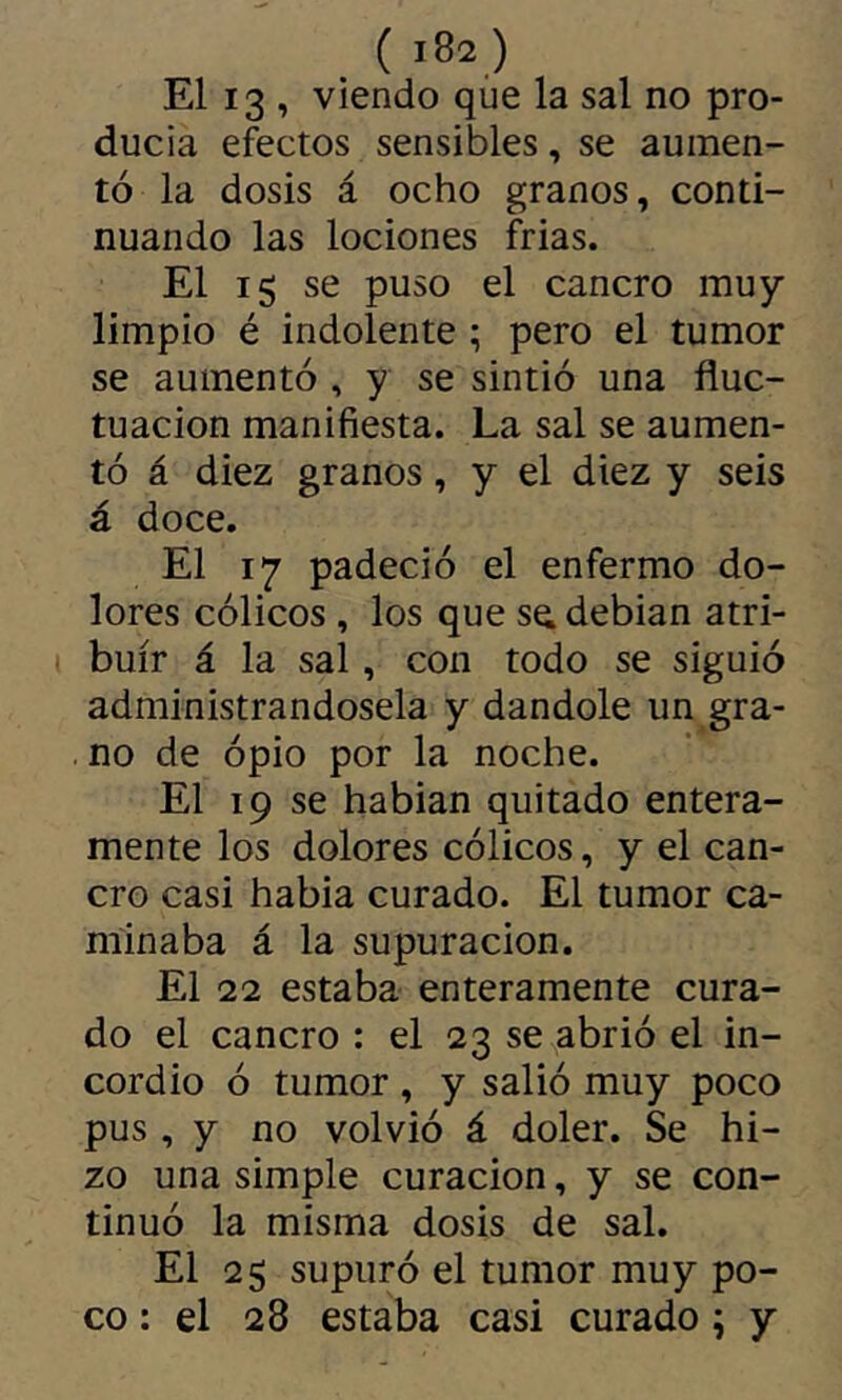 El 13 , viendo que la sal no pro- ducia efectos sensibles, se aumen- tó la dosis á ocho granos, conti- nuando las lociones frias. El ig se puso el cancro muy limpio é indolente ; pero el tumor se aumentó , y se sintió una fluc- tuación manifiesta. La sal se aumen- tó á diez granos, y el diez y seis á doce. El 17 padeció el enfermo do- lores cólicos , los que se» debian atri- buir á la sal, con todo se siguió administrándosela y dándole un gra- no de ópio por la noche. El 19 se hablan quitado entera- mente los dolores cólicos, y el can- cro casi habla curado. El tumor ca- minaba á la supuración. El 22 estaba enteramente cura- do el cancro : el 23 se abrió el in- cordio ó tumor, y salió muy poco pus, y no volvió á doler. Se hi- zo una simple curación, y se con- tinuó la misma dosis de sal. El 25 supuró el tumor muy po- co : el 28 estaba casi curado ; y