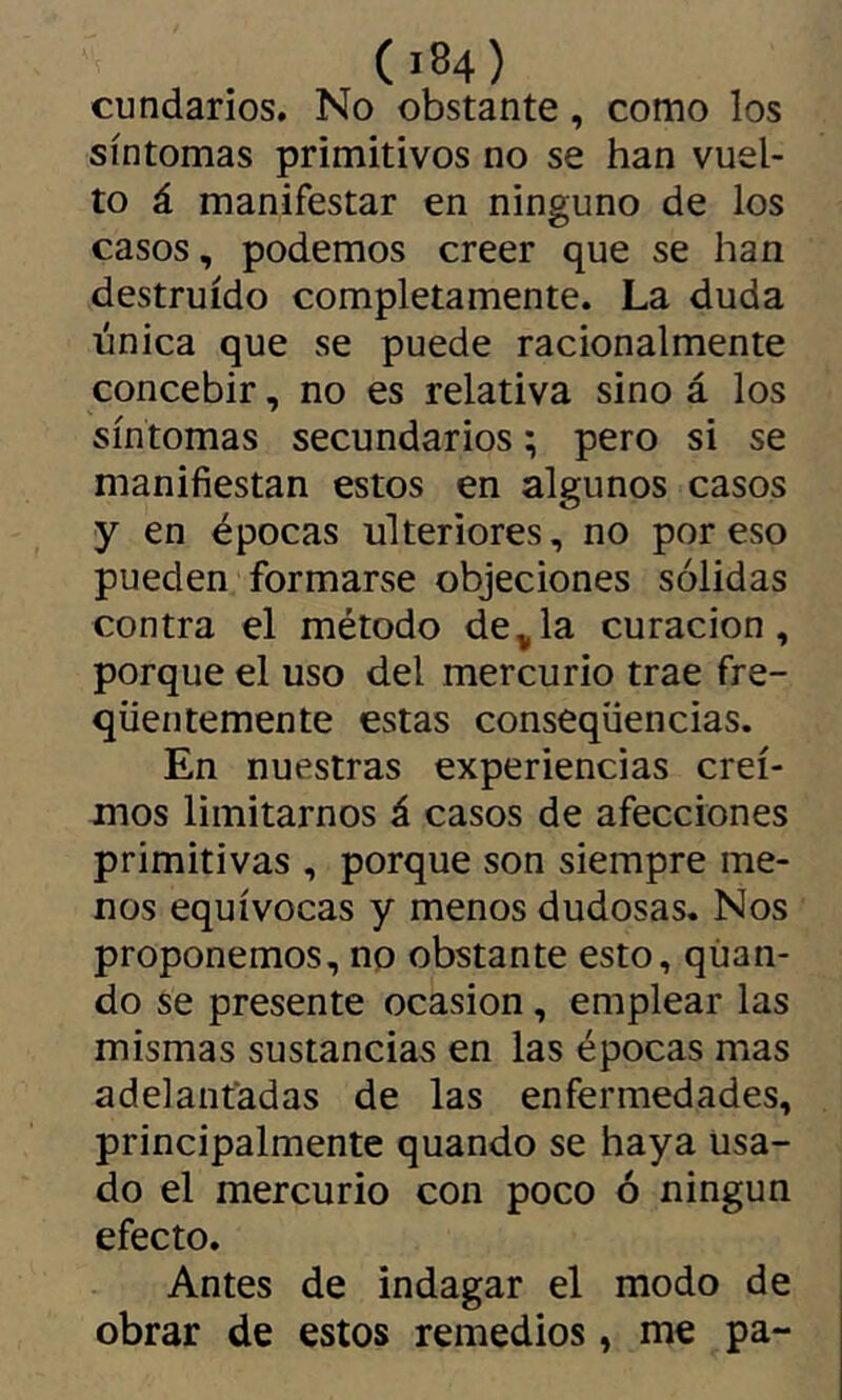 cúndanos. No obstante, como los síntomas primitivos no se han vuel- to á manifestar en ninguno de los casos, podemos creer que se han destruido completamente. La duda única que se puede racionalmente concebir, no es relativa sino á los síntomas secundarios ; pero si se manifiestan estos en algunos casos y en épocas ulteriores, no por eso pueden formarse objeciones sólidas contra el método de^la curación, porque el uso del mercurio trae fre- qüentemente estas conseqüencias. En nuestras experiencias crei- mos limitarnos á casos de afecciones primitivas , porque son siempre me- nos equívocas y menos dudosas. Nos proponemos, no obstante esto, qúan- do se presente ocasión, emplear las mismas sustancias en las épocas mas adelantadas de las enfermedades, principalmente quando se haya Usa- do el mercurio con poco ó ningún efecto. Antes de indagar el modo de obrar de estos remedios, me pa-
