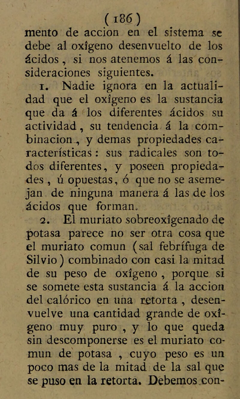 mentó de acción en el sistema se debe al oxígeno desenvuelto de los ácidos, si nos atenemos á las con- sideraciones siguientes. 1, Nadie ignora en la actuali- dad que el oxígeno es la sustancia que da á los diferentes ácidos su actividad, su tendencia á la com- binación , y demas propiedades ca- racterísticas : sus radicales son to- dos diferentes, y poseen propieda- des , ú opuestas, ó que no se aseme- jan de ninguna manera á las de los ácidos que forman. 2. El muriato sobreoxígenado de potasa parece no ser otra cosa que el muriato común (sal febrífuga de Silvio ) combinado con casi la mitad de su peso de oxígeno , porque si se somete esta sustancia á la acción del calórico en una retorta , desen- vuelve una cantidad grande de oxí- geno muy puro , y lo que queda sin descomponerse es el muriato co- mún de potasa , cuyo peso es un poco mas de la mitad de la sal que se puso en la retorta. Debemos con-