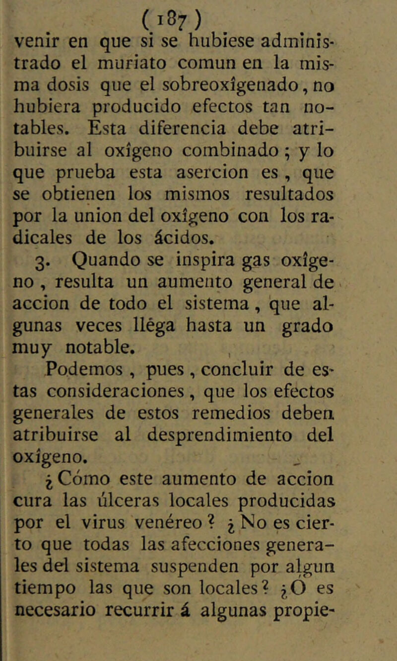 venir en que si se hubiese adminis- trado el muriato común en la mis- ma dosis que el sobreoxígenado, no hubiera producido efectos tan no- tables. Esta diferencia debe atri- buirse al oxígeno combinado ; y lo que prueba esta aserción es , que se obtienen los mismos resultados por la union del oxígeno con los ra- dicales de los ácidos. 3. Quando se inspira gas oxíge- no , resulta un aumento general de acción de todo el sistema, que al- gunas veces llega hasta un grado muy notable. Podemos , pues, concluir de es- tas consideraciones , que los efectos generales de estos remedios deben atribuirse al desprendimiento del oxígeno. ¿Cómo este aumento de acción cura las úlceras locales producidas por el virus venéreo ? ¿ No es cier- to que todas las afecciones genera- les del sistema suspenden por algún tiempo las que son locales? ¿Ó es necesario recurrir á algunas propie-
