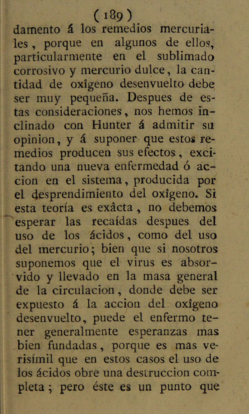 ( iB9) damento á los remedios mercuria- les , porque en algunos de ellos, particularmente en el sublimado corrosivo y mercurio dulce, la can- tidad de oxígeno desenvuelto debe ser muy pequeña. Después de es- tas consideraciones, nos hemos in- clinado con Hunter á admitir su opinion, y á suponer que estos re- medios producen sus efectos, exci- tando una nueva enfermedad ó ac- ción en el sistema, producida por el desprendimiento del oxígeno. Si esta teoría es exácta , no debemos esperar las recaídas después del uso de los ácidos, como del uso del mercurio; bien que si nosotros suponemos que el virus es absor- vido y llevado en la masa general de la circulación, donde debe ser expuesto á la acción del oxígeno desenvuelto, puede el enfermo te- ner generalmente esperanzas mas bien fundadas, porque es mas ve- risímil que en estos casos el uso de los ácidos obre una destrucción com- pleta ; pero éste es un punto que